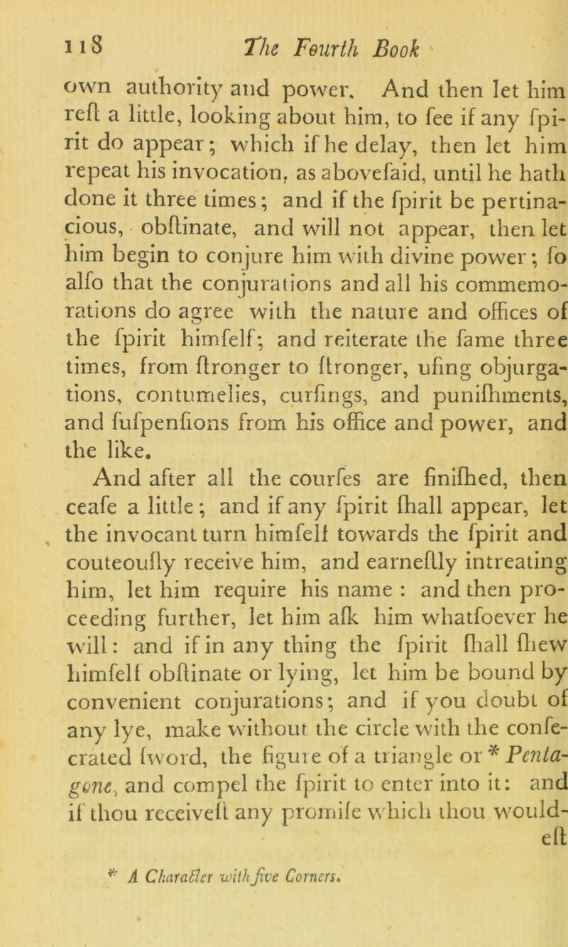 0 own authority and power. And then let him refl a little, looking about him, to fee if any fpi- rit do appear; which if he delay, then let him repeat his invocation, as abovefaid, until he hath done it three times; and if the fpirit be pertina- cious, obflinate, and will not appear, then let him begin to conjure him with divine power; fo alfo that the conjurations and all his commemo- rations do agree with the nature and offices of the fpirit himfelf; and reiterate the fame three times, from flronger to Itronger, ufing objurga- tions, contumelies, curfings, and punifhments, and fufpenfions from his office and power, and the like. And after all the courfes are finifhed, then ceafe a little; and if any fpirit fhall appear, let the invocant turn himfelf towards the fpirit and couteoully receive him, and earneflly intreating him, let him require his name : and then pro- ceeding further, let him alk him whatfoever he will: and if in any thing the fpirit fhall fliew himfelf obflinate or lying, let him be bound by convenient conjurations; and if you doubt of any lye, make without the circle with the confe- crated (word, the hguie of a triangle or* Penta- gone, and compel the fpirit to enter into it: and if thou received any promife which thou wouid- elt * A Ckarattcr with Jive Corners.