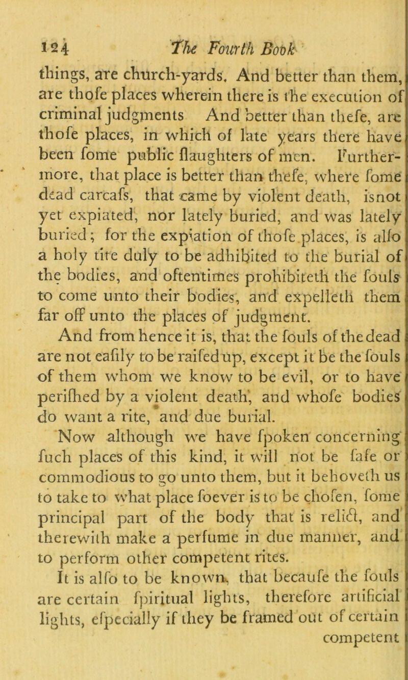 tilings, are church-yards. And better than them, are thofe places wherein there is the execution of criminal judgments And better than thefe, are thofe places, in which of late years there have been fome public (laughters of men. Further- more, that place is better than thefe, where fome ckad carcafs, that came by violent death, isnot yet expiated, nor lately buried, and was lately buried; for the expiation of thofe places, is alio a holy tite duly to be adhibited to the burial of the bodies, and oftentimes prohibited! the fouls to come unto their bodies, and expelletli them far off unto the places of judgment. And from hence it is, that the fouls of the dead are not eafily to be raifedup, except it be the fouls of them whom we know to be evil, or to have periflied by a violent death, and whofe bodies do want a rite, and due burial. Now although we have fpoken concerning fuch places of this kind, it will not be fafe or commodious to go unto them, but it behovetli us to take to what place foever is to be cliofen, fome principal part of the body that is relief, and therewith make a perfume in due manner, and to perform other competent rites. It is alfo to be known*, that becaufe the fouls are certain fpiritual lights, therefore artificial lights, efpecially if they be framed out of certain competent