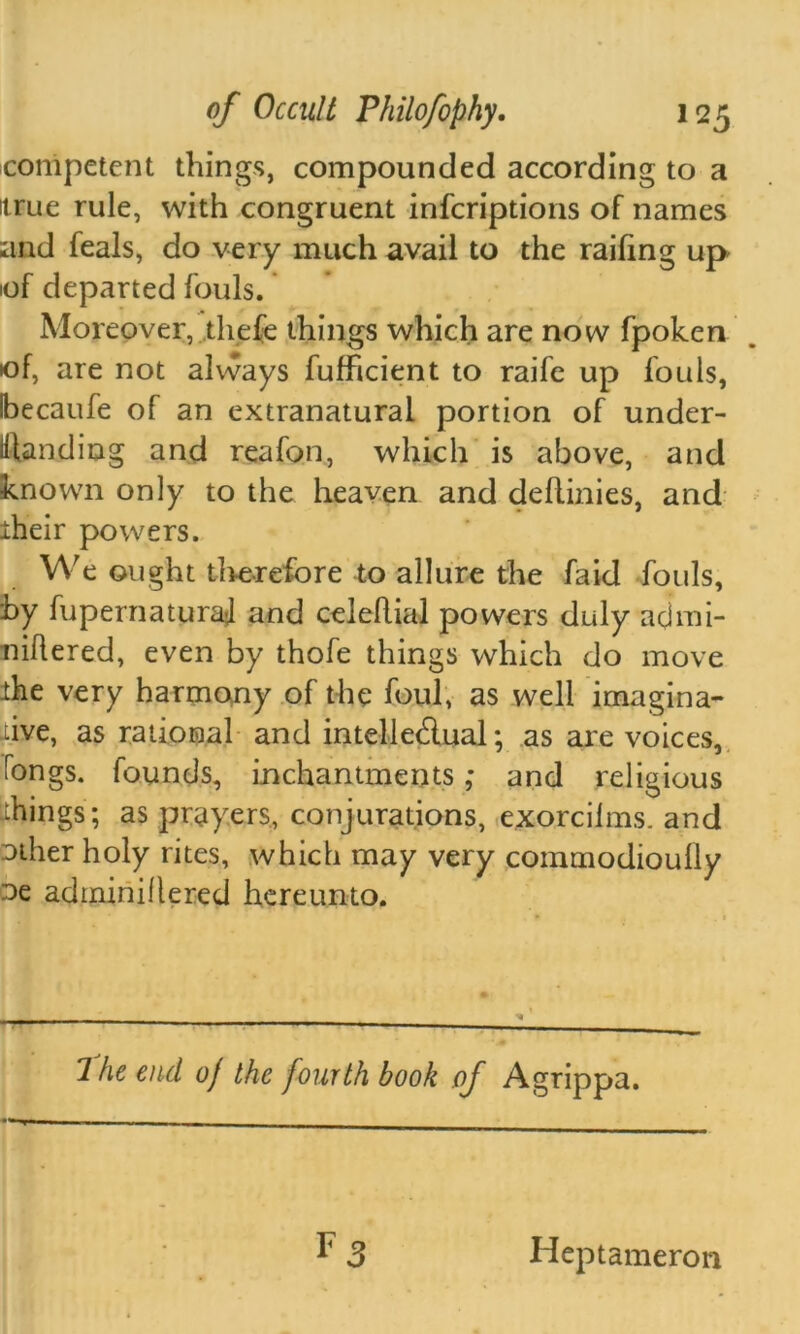 competent things, compounded according to a itrue rule, with congruent infcriptions of names and feals, do very much avail to the railing up iof departed fouls. Moreover, tliefe things which are now fpoken of, are not always fufficient to raife up fouls, Ibecaufe of an extranatural portion of under- standing and reafon, which is above, and known only to the heaven and deftinies, and iheir powers. We ought therefore to allure the faid fouls, by fupernaturaj and celehial powers duly acimi- niftered, even by thofe things which do move ihe very harmony of the foul, as well imagina- tive, as rational and intelledual; as are voices, Tongs, founds, inchantments ,* and religious things ; as prayers, conjurations, exorcilms. and other holy rites, which may very commodioully oe adtniniflered hereunto. 7 he end of the fourth book of Agrippa. Heptameron