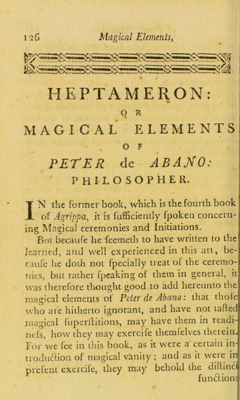 HEPTAMERON: O R • . MAGICAL ELEMENTS O F PETER de ABANO: philosopher. IN the former book, which is the fourth book of Agrippa, it is fufficientiy fpoken concern- ing Magical ceremonies and Initiations. But becaufe he feemeth to have written to the learned, and well experienced in this art, be- c a life he doth not fpecially treat of the ceremo- nies, but rather fpeaking of them in general, it was therefore thought good to add hereunto the magical elements of Peter de Abano: that thole who ate hitherto ignorant, and have not tailed magical fuperllitions, may have them in readi- ntls, how they may exercife themfelves therein. Tor we fee in this book, as it wrere a ceitam m- trodu&ion of magical vanity ; and as it were in prefent exercife, they may behold the chflinti functions