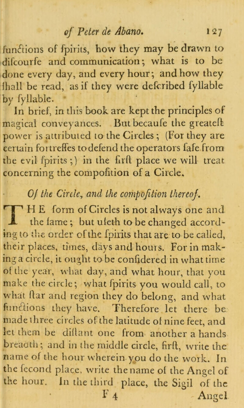 functions of fpirits, how they may be drawn to difcourfe and communication; what is to be done every day, and every hour; and how they lhall be read, as if they were described fyllable by fyllable. In brief, in this book are kept the principles of magical conveyances. Butbecaufe the greateff power is attributed to the Circles ; (For they are certain fortreffes to defend the operators fafe from the evil fpirits ;) in the firfl place we will treat concerning the compolition of a Circle, 0/ the Cirtley and the compofition thereof. TH E form of Circles is not always one and the lame ; but uleth to be changed accord- ing to the order of the fpirits that are to be called, their places, times, days and hours. For in mak- ing a circle, it ought to be confidered in what time of the year, what day, and what hour, that you make the circle; what fpirits you would call, to what flar and region they do belong, and what fumhions they have. Therefore let there be made three circles of the latitude ol nine feet, and let them be dillant one from another a hands breadth; and in the middle circle, firfl, write the name of the hour wherein you do the work. In the fecond place, write the name of the Angel of the hour. In the third place, the Sigil of the F 4 - Angel