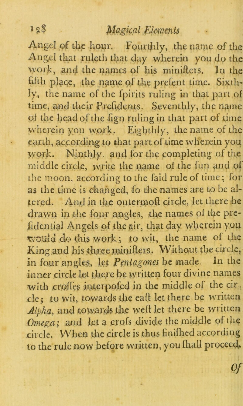 Angel of the hour. Fourthly, the name of the Angel that ruleth that day wherein you do the work, and the names of his minilters. In the fifth pl^qe, the name of the prefent time. Sixth- ly, the name of the fpirits ruling in that part of time, and their Prelidents. Seventhly, the name of the head o f the fign ruling in that part of time wherein you work. Eighthly, the name of the earth, according to that part of time wherein you work. Ninthly, and for the completing of the middle circle, write the name o.t the fun and of the moon, according to the laid rule of time; for as the time is changed, fo the names are to be al- tered. And in the outermofl circle, let there be drawn in the four angles, the names of the pre- fidential Angels of the air, that day wherein you would do this work; to wit, the name of the King and his three minifters. Without the circle, in four angles, let Pent agones be made In the inner circle let the,re be written four divine names with crofTes interpofed in the middle of the cir, clej to wit, towards the eaft let there be written Alpha, and towards the weft let there be written Omega; and let a crofs divide the middle of the circle. When the circle is thus finifhed according to the rule now before written, you (hall proceed. Of