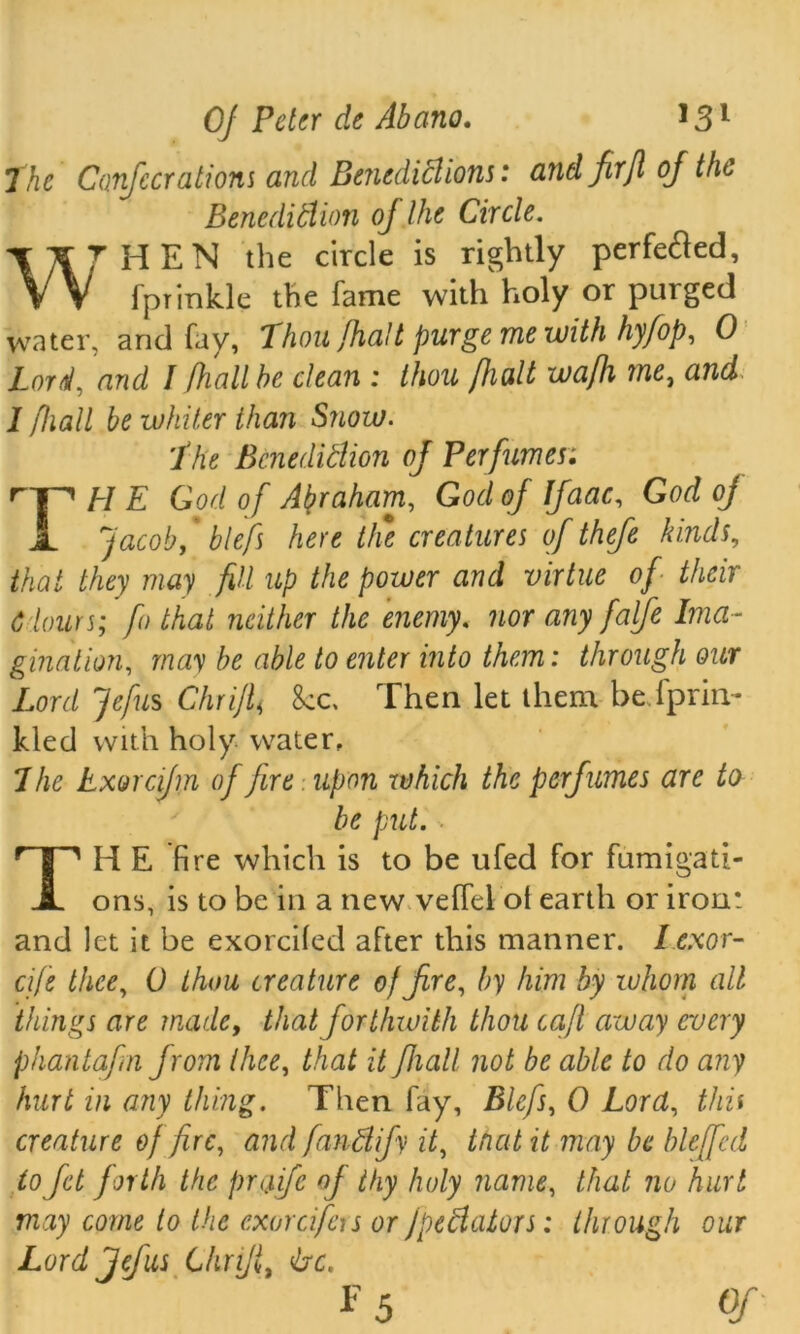 The Co.fi: era lions and Benedictions: and firjl oj the Benediction oj the Circle. ITt^HEN the circle is rightly perfedled, VV fptinkle the fame with holy or purged water, and fay, Thou/halt puvgc me with hy/op, 0 Loral, and I [hall he dean: thou /halt wa/h me, and 11hall be whiter than Snow. The Bcnedidion of Perfumes; rJ^ El E God of Abraham, God of Ifaac, God oj X Jacoby * blefs here ttie creatures of thefe kinds, that they may fill up the power and virtue of their 6 lours; fo that neither the enemy. nor any falfie Ima- gination, may be able to enter into them: through our Lord Jefus Chrijl< 8cc, Then let them be.fprin- kled with holy water. The Exorcijm of fire upon whidi the perfumes are to be put. THE fire which is to be ufed for fumigati- ons, is to be in a new veffel ol earth or iron: and let it be exorciled after this manner. I exor- cife thee, 0 thou creature 0/fire, by him by whom all things are made, that forthwith thou cafl away every phantafin from thee, that it fhall not be able to do any hurt in any thing. Then fay, Blefs, 0 Lord, this creature of fire, and fandify it, tnat it may be hie [fid to fit forth the praife of thy holy name, that no hurl may come to the cxorcifers or jpedators: through our Lord Jefus Chrijl, drc. F 5 Of