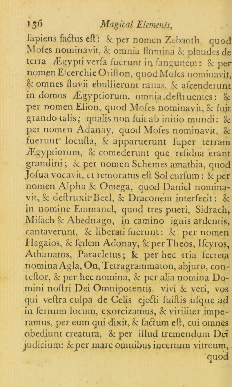 fapiens facftus eft: 8c per nomen Zebaoth quod Mofes nominavit, 8c omnia flamina 8c plaudes de terra ^Egypti verfa fuerunt ir; fangunepi: 8c per nomen Efcerchie Oriflon, quod Mofes nominavit, 8c oranes fluvii ebuljierunt ranas, 8c afcendeiunt in domos jEgyptiorum, omnia deftiuentes: 8c per nomen Elion, quod Mofes nominavit, 8c fuit grando tail's,* qualis non fuit ab initio mundi: 8c per nomen Adanay, quod Mofes nominavit, 8c fuerunt locufta, 8c apparuerunt fuper terram iEgyptiorum, 8c comederunt que refidua erant grandini; 8c per nomen Schemes amathia, quod Jofua voca-vit, et remoratus eft Sol curfum: 8c per nomen Alpha 8c Omega, quod Daniel nomina- vit, 8c deftruxit\Beel, 8c Draconem interfecit: 8c in nomine Emmanel, quod tres pueri, Sidrach, Mifach 8c Abednago, in camino ignis ardentis, cantaverunt, 8c liberati fuerunt: 8c per nomen Hagaios, 8c fedem Adonay, 8c perTheos, Ifcyros, Athanatos, Paracletus; k per hec tria fecreta nomina Agla, On, Tetragrammaton, abjuro, con- teftor, 8c per hec nomina, 8c per alia nomina Do- mini noftri Dei Omnipotentis. vivi 8c veri, vos qui veftra culpa de Celis ejecfti fuiftis ufque ad in fernum locum, exorcizamus, 8c viriliter impe- ramus, per eum qui dixit, 8c fatftum eft, cui ornnes obediunt creatura, 8c per illud tremendum Dei judicium: Scper mare omnibus incertum vitreum,.