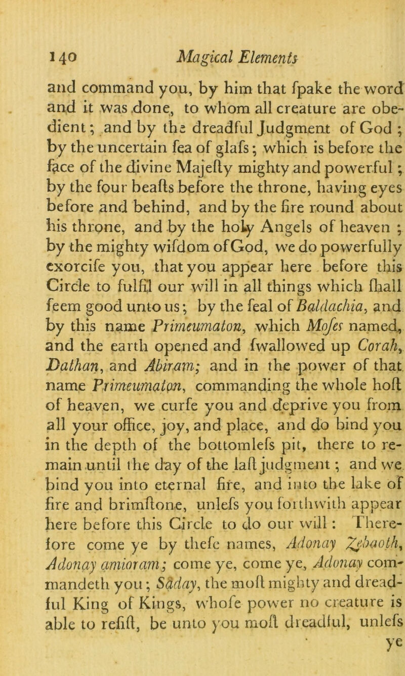 and command you, by him that fpake the word and it was .done, to whom all creature are obe- dient; and by the dreadful Judgment of God ; by the uncertain fea of glafs; which is before the face of the divine Majefly mighty and powerful ; by the four beads before the throne, having eyes before and behind, and by the fire round about his throne, and by the holy Angels of heaven ; by the mighty wifdom of God, we do powerfully exorcife you, that you appear here before this Circle to fulfil our will in all things which fliall feem good unto us; by the feal of Baldachia, and by this name Primeumaton, which Mofes named, and the earth opened and (wallowed up Corah, Dathan, and Abiram; and in the power of that name Primeumaton, commanding the whole hod of heaven, we curfe you and deprive you from all your office, joy, and place, and do bind you in the depth of the bottomlefs pit, there to re- main until the day of the lad judgment; and we bind you into eternal fire, and into the lake of fire and brimdone, unlefs you forthwith appear here before this Circle to do our will: There- fore come ye by thefe names, Ad on ay ^e.baoth, Adonay amioram; come ye, come ye, Adonay com- mandeth you; Sdday, the mod mighty and dread- ful King of Kings, whofe power no creature is able to refid, be uruo you mod dreadful, unlefs ye