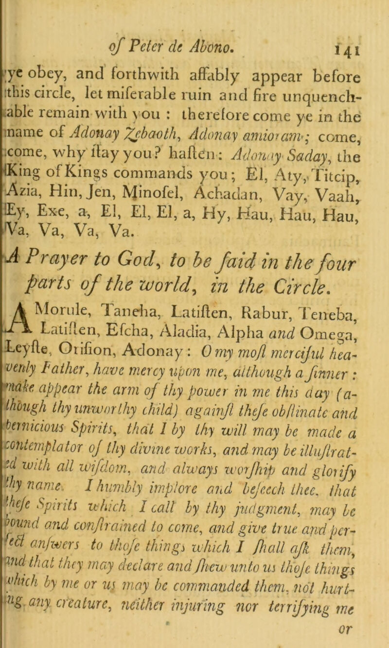 ;yc obey, and forthwith affably appear before :this circle, letmiferable ruin and fire unquench- able remain with you : therefore come ye in the :name of Adonay fdbaoth, Adonay amioram•; come, come, why ltay you ? haften; Adonay Saday, the iKing of Kings commands you; El, Aty/JTitcip, Azia, Hin, Jen, IVJinofel, Achadan, Vay, Vaah, iEy, Exe, a, El, El, El, a, Hy, Hau, Hau, Hau, ■Va, Va, Va, Va. A Prayer to God, to be faid in the four parts of the world, in the Circle. A Monde, 1 an eh a, Latiflen, Habur, Teneba, Latiflen, Efcha, Aladia, Alpha and Omega', Leyfle, Otifion, Adonay : 0 my mojl merciful hea- venly Father, have mercy upon me, although a fnner : fnah appear the arm of thy power in me this day (a- though thy unworthy child) againfi thefe ob/linate and pernicious Spirits, that 1 by thy will may be made a eontemplator of thy divine works, and may be illu/lrat- ta w'dh all wifdom, and always w of hip and gloiify thy name I humbly implore and bejeech thee, that *hefe Spmts which 1 call by thy judgment, may be vound and confiramed to ccine, and give true and per- & anfwers to thofe thing> which I /hall ajk them, Wid that they may declare and /hew unto us thofe things vhich by me or us may be commanded them, not hurt- dig. any creature, neither injuring nor terrifying me or