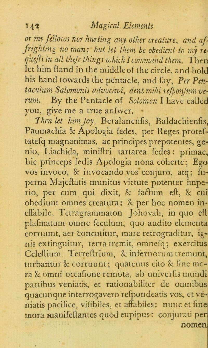 or my fellows nor hurting any other creature, and af- frighting no man; but let them be obedient to my re- quejls in all thejc things which I command them. Then let him hand in the middle of the circle, and hold his hand towards the pentacle, and fay, Per Pen- taculum Salomonis advocavi, dentmihi ? efponjnm ve- rum. By the Pentacle of Solomon 1 have called you, give me a true anfwer. Then let him Jay, Beralanenfis, Baldachienfis, Paumachia 8c Apologia fedes, per Reges protef- tatefq magnanimas, ac principes prepotentes, ge- nio, Liachida, miniftri tartarea fedes: primac, hie princeps fedis Apologia nona coherte; Ego vos invoco, 8c invocando vos'conjuro, atq; fu- perna Majeflatis munitus virtute potenter impe- rio, per cum qui dixit, 8c fatftum eft, 8c cui obediunt omnes creatura: &: per hoc nomen in- effabile, Tetragrammaton Johovah, in quo eft plafmatum omne feculum, quo audito elementa corruunt, aer concutitur, mare retrograditur, ig- nis extinguitur, terra tremit, omnefq; exercitus Celeftium Terreftrium, 8c infernorum tremunt, turbantur 8c corruunt; quatenus cito Sc fine me- ra 8c omni occafione rernota, ab univerfis mundi pattibus veniatis, et rationabiliter de omnibus quacunque interrogavero refpondeatis vos, et ve- niatis pacifice, vifibiles, et affabiles: nunc et fine mora manifeftantes quod eupipus: conjurati per nomen