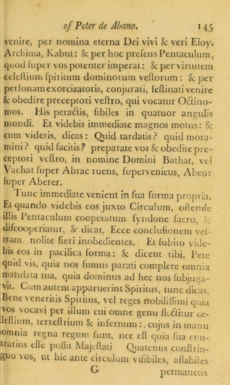 venire, per nomina eterna Dei vivi 8c veri Eloy, Archima, Kabul: 8c per hoc prefens Pentaculum, quod fuper vos potenter imperat: 8c per viriutem celeftium fpiritum dominorum veftorum : 8c per perlonamexorcizatoris, conjurati, feftinati venire k obedire preceptori veftro, qui vocatur Odino- mos. His pera&is, fibiles in quatuor angulis mundi. Et videbis immediate magnos motus: 8c cum videris, dicas: Quid tardatis? quid mora- mini ? quid facitis ? preparate vos 8c obeditepie- ceptori veflro, in nomine Domini Bathat, vel Vachat fuper Abrac ruens, fupervenieus, Abeor fuper Aberer. lunc immediate venient in fua forma propria. Et quando videbis eosjuxto Circulum, oftende il!is Pentaculum cooperatum fyndone facro, 8c difcooperiatur, 8c dicat, Ecce conclufionem vd- tram. nolite fieri inobedientes. Et fubito vide- bis eos in pacifica forma: 8c dicent tibi, Pete quid vis, quia nos fumus parati complere omnia mail data tua, quia dominus ad hec nos fubjuiia- vit. Cum autemapparuerint Spiritus, tunc dicas. Bene veneritis Spiritus, vel reges nobiliflimi quia vos vocavi per ilium cui omne genu fli&itur ce- lleflium, terreftrium 8c infernum:, cujus in manu ■omnia regna regum funt, ncc eft quia fua con- •trarjus effe pofiit Majeftati Quatenus conftrin- iguo vos, ut hie ante circulum vifibiles, aftabiles G permanetis