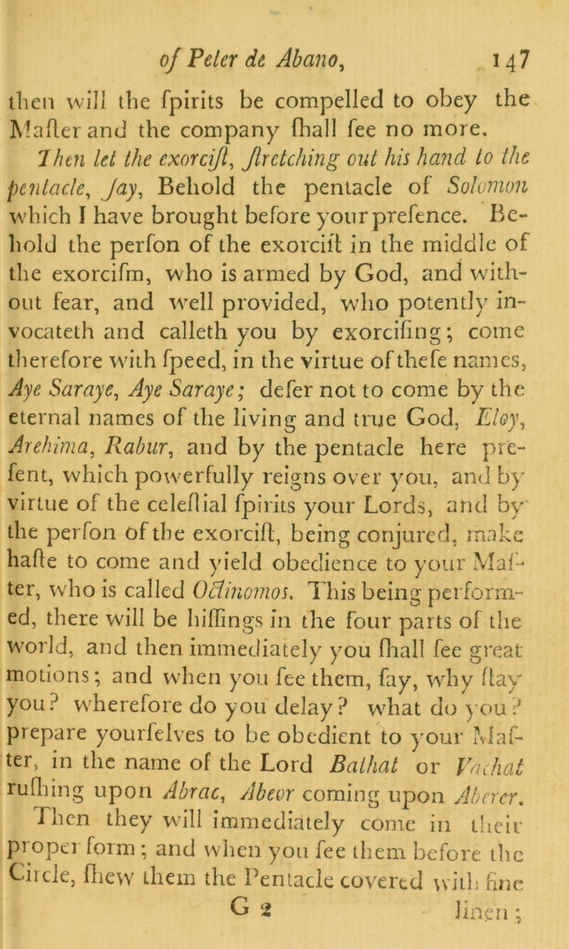 then will the fpirits be compelled to obey the Mailer and the company fhall fee no more. 7 hen let the cxorcijl, fir etching out his hand to the pcntacle, Jay, Behold the pentacle of Solomon which I have brought before your prefence. Be- hold the perfon of the exorcilt in the middle of the exorcifm, w ho is armed by God, and with- out fear, and w’ell provided, who potently in- vocateth and calleth you by exorcifmg; come therefore with fpeed, in the virtue ofthefe names, Aye Saraye, Aye Saraye; defer not to come by the eternal names of the living and true God, Eloy, Arehima, Rabur, and by the pentacle here pre- fent, which powerfully reigns over you, and by virtue of the celeflial fpirits your Lords, and by the perfon of the exorcifl, being conjured, make hafle to come and yield obedience to your Mai- ter, who is called Oclinomos. This being perform- ed, there wall be hillings in the four parts of the world, and then immediately you fhall fee great motions; and when you fee them, fay, wrhy flay you? wherefore do you delay? w7hat do you? prepare yourfelves to be obedient to your af- ter, in the name of the Lord Baikal or Vachat rulhing upon Abrac, Abeor coming upon Abercr. Then they will immediately come in their proper form ; and when you fee them before the Circle, fliew them the Pentacle covered with fine G 2 linen;