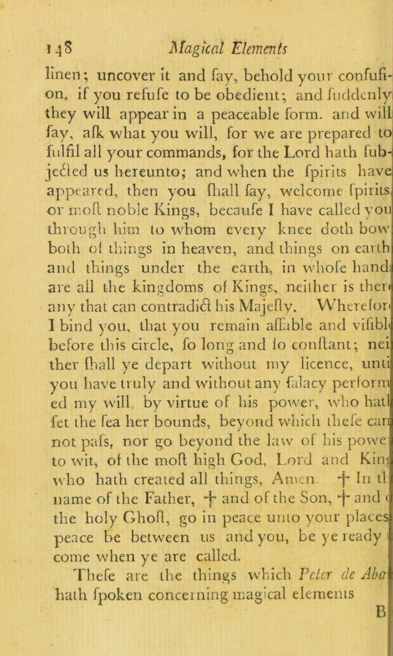 linen; uncover it and fay, behold your confufi- on, if you refufe to be obedient; and luddenlyi they will appear in a peaceable form, and will fay, afk what you will, for we are prepared to fulfil all your commands, for the Lord hath lub- jethed us hereunto; and when the fpirits have appeared, then you {hall fay, welcome fpirits, or mo ft noble Kings, becaufe I have called you through him to whom every knee doth bow both of things in heaven, and things on earth and things under the earth, in whole hand: are ail the kingdoms of Kings, neither is then any that can contradifl his Majefty. Wherefon I bind you, that you remain affable and vifibL before this circle, fo long and fo conflant; nei ther (hall ye depart without my licence, unti you have truly and without any falacy perform ed my will, by virtue of his power, who hatl fet the fea her bounds, beyond which thefe can not pafs, nor go beyond the law of his powe to wit, of the mofl high God, Lord and Kim who hath created all things, Amen, •f* In tl name of the Father, -f* and of the Son, 'f and < the holy GhofL go in peace unto your places peace be between us and you, be ye ready 1 come when ye are called. Thefe are the things which Pclcr de Aba hath fpoken concerning magical elements B