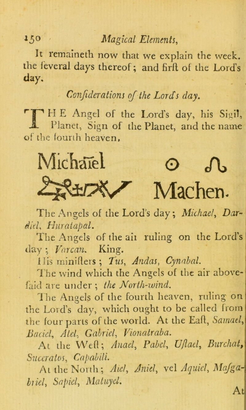 It remaineth now that we explain the week, the leveral days thereof; and firft of the Lord's day, Conjiderations of the Lords day. r’|^ H E Angel of the Lord's day, his Sigil, JL Planet, Sign of the Planet, and the name of die fourth heaven, MichaTei O J\, Zi&OXS Machen. The Angels of the Lord's day; Michael, Dar- did, Huratapal. The Angels of the ait ruling on the Lord’s day ; Vor can. King. His miniflers ; Jus, Andas, Cynahal. The wind which the Angels of the air above- faid are under ; the North-wind. The Angels of the fourth heaven, ruling on die Lord’s day, which ought to be called from the four parts of the world. At the Eaft, Samuel, Bacicl, Aid, Gabriel, Vionalraba. At the Weft; Anael, Label, Uftad, Burchat, Suceralos, Capabili. At the North; Aicl, Anid, vel A quid, Majga- hiel, Sapid, MatuycL At