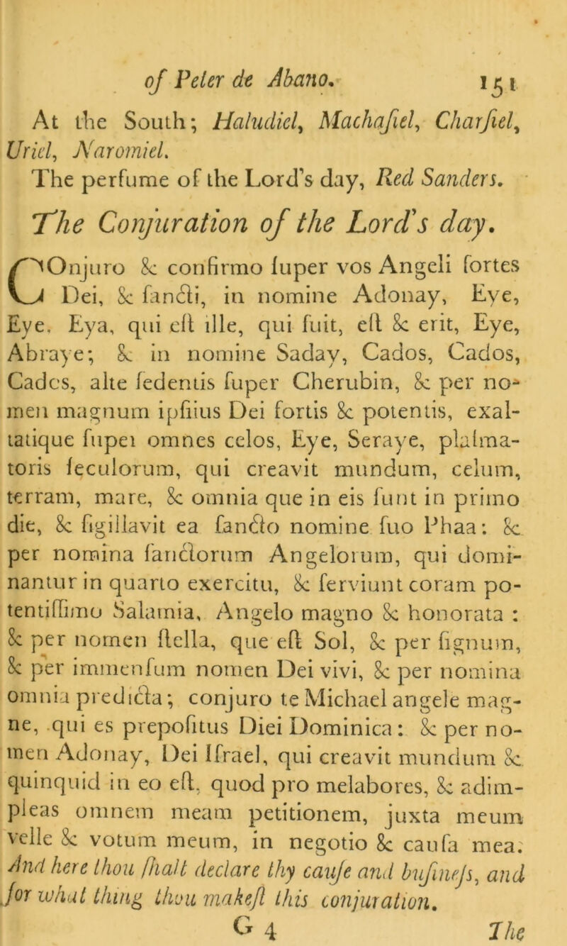 At the South; Haludicl, Machajiel, Charfiel, £/nW, NaromieL The perfume of the Lord’s day, Red Sanders. The Conjuration of the Lord's day. C^Onjuro 8c confirmo luper vos Angeli fortes Dei, Sc fanchi, in nomine Adonay, Lye, Eye. Eya, qui eh hie, qui fuit, eh Sc eiit. Eye, Abraye; 8c in nomine Saday, Cados, Cados, Cades, alte fedentis fuper Cherubin, 8c per no* men magnum ipliius Dei fortis 8c potentis, exal- tatique fupei omnes celos, Eye, Seraye, plalma- toris feculorum, qui creavit mundum, celum, terrain, mare, 8c omnia que in eis hint in primo die, 8c hgillavit ea fandio nomine fuo Ehaa: 8c per nomina fanclorum Angelorum, qui domi- nantur in quarto exercitu, 8c ferviunt coram po- tentihimo Salamia, Angelo magno Sc honorata : Sc per nomen hella, que eh Sol, Sc per lignum, Sc per immenfum nomen Dei vivi, 8c per nomina omnia predicta; conjuro te Michael angele mag- ne, qui es prepofitus Diei Dominica : 8c per no- men Adonay, Dei Ifrael, qui creavit mundum 8c. quinquid in eo eh, quod pro melabores, Sc adim- pieas omnem meam petitionem, juxta meum velle 8c voturn meum, in negotio 8c can fa mea; And here thou /Halt declare thy cauje and bufinejs, and for what thing thou rnakejl this conjuration. G4 7 he