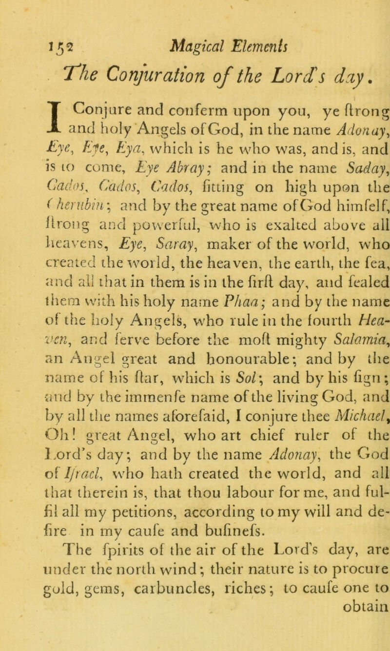 The Conjuration of the Loris day. \ I Conjure and conferm upon you, ye ftrong and holy Angels of God, in the name Adonay, Eye, Afc, which is he who was, and is, and is 10 come, Eye Abray; and in the name Saday, Cados, Cados, Cados, fitting on high upon the ( hernbin\ and by the great name of God himfelf, ilrong and powerful, who is exalted above all heavens. Eye, Saray, maker of the world, who created the world, the heaven, the earth, the fea, and all that in them is in the firfl day, and fealed them with his holy name Phaa; and by the name of the holy Angels, who rule in the fourth Hea- ven,, and ferve before the moft mighty Salamia, an Angel great and honourable; and by the name of his fkir, which is Sol\ and by his figri; •and by the immenfe name of the living God, and by all the names aforefaid, I conjure thee Michael, Oh! great Angel, who art chief ruler of the Lord’s day; and by the name Adonay, the God of Ifracl, who hath created the world, and all that therein is, that thou labour forme, and ful- fil all my petitions, according to my will and de- fire in mv caule and bufinefs. The fpirits of the air of the Lord’s day, are under the north wind; their nature is to procure gold, gems, carbuncles, riches; to caufe one to obtain