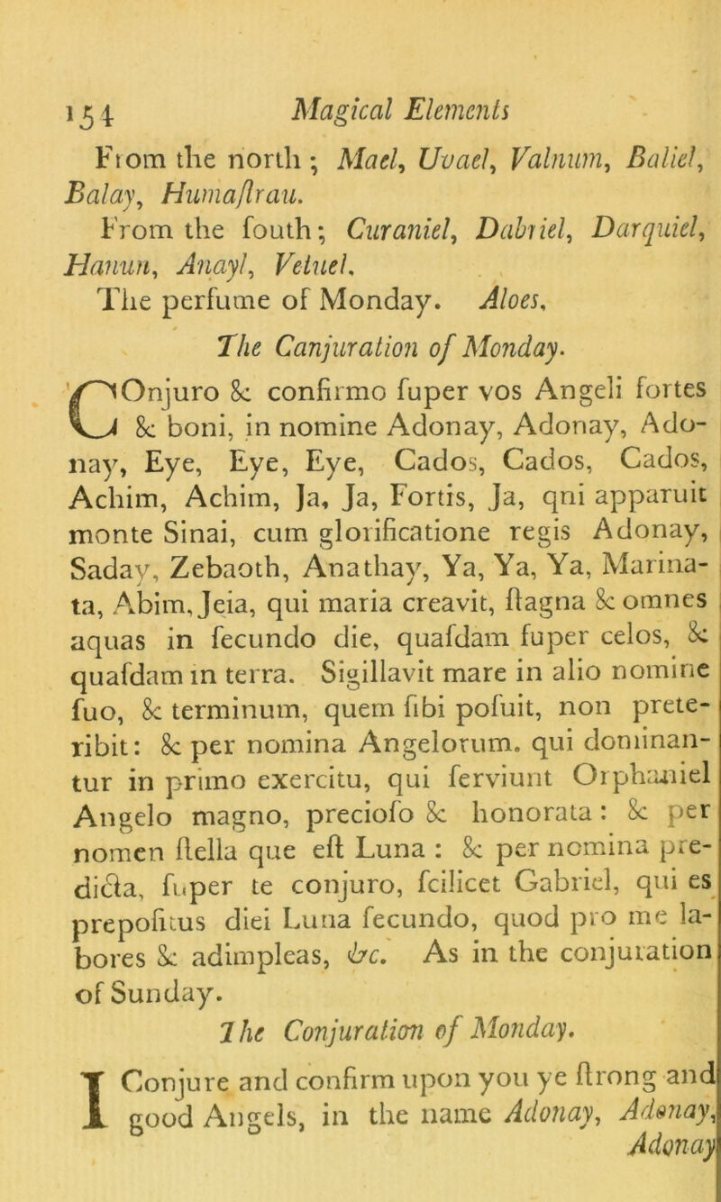 From the north; Mad, Uvael, Valnum, Balid, Balay, Humaflrau. From the fouth; Curaniel, Dabriel, Darquiel, Hanun, Anayl, VetueL The perfume of Monday. The Canjuration of Monday. COnjuro 8c confirmo fuper vos Angeli fortes 8c boni, in nomine Adonay, Adonay, Ado- nay, Eye, Eye, Eye, Cados, Cados, Cados, Achim, Achim, Ja, Ja, Fortis, Ja, qni apparuit monte Sinai, cum glorificatione regis Adonay, Saday, Zebaoth, Anathay, Ya, Ya, Ya, Marina- ta, Abim, Jeia, qui maria creavit, dagna 8c omnes aquas in fecundo die, quafdam fuper celos, 8c quafdam in terra. Sigiliavit mare in alio nomine fuo, 8c terminum, quern fibi pofuit, non prete- ribit: 8c per nomina Angelorum. qui dominan- tur in primo exercitu, qui ferviunt Orphaniel Angelo magno, preciofo 8c honorata : 8c per nomen della que ed Luna : 8c per nomina pre- dibla, fuper te conjuro, fcilicet Gabriel, qui es prepofuus diei Luna fecundo, quod pro me la- bores & adimpleas, <bc. As in the conjuration of Sunday. 7 he Conjuration of Monday. I Conjure and confirm upon you ye drong and good Angels, in the name Adonay, Adonay, Adonay