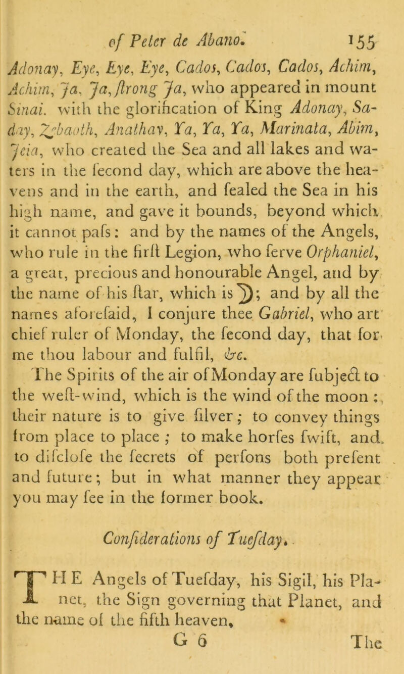 Adonay, Ty<g £>’<?, Eye, Cados, Cados, CWoj, Achim, Ac him, Ja, Jafflrong Ja, who appeared in mount Stndu. with the glorification of King Adonay, Sa- d.ry, Zsbaoth, Anathav, 3T<z, Ta, Ta, Mar mat a, Abim, ^cia, who created the Sea and all lakes and wa- ters in the lecond day, which are above the hea- vens and in the earth, and fealed the Sea in his high name, and gave it bounds, beyond which it cannot pafs: and by the names of the Angels, who rule in the hr It Legion, who ferve Orphaniel, a great, precious and honourable Angel, and by the name of his ftar, which is^); and by all the names aforefaid, I conjure thee Gabriel, who art chief ruler of Monday, the fecond day, that for me thou labour and fulfil, be. The Spirits of the air of Monday are fubjedd to the weft-wind, which is the wind of the moon their nature is to give hlver ,* to convey things from place to place ; to make horfes fwfift, and, to difclofe the fecrets of perfons both prefent and future; but in what manner they appear you may fee in the former book. Confederations of Tucfday* THE Angels ofTuefday, his Sigil, his Pla- net, the Sign governing that Planet, and the name ol the fifth heaven*