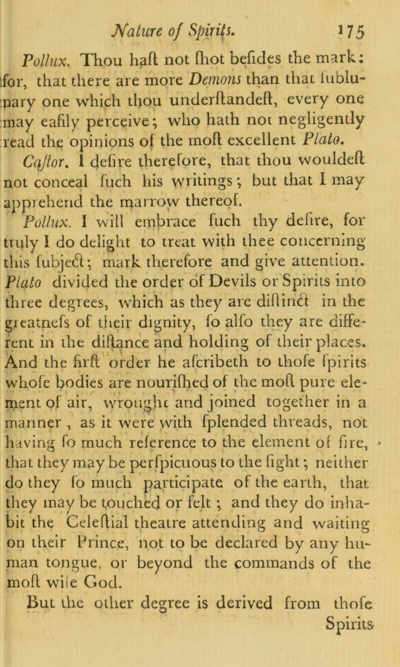 Pollux. Thou haft not fhot befides the mark; for, that there are more Demons than that iublu- :pary one which thou underftandeft, every one may eafily perceive; who hath not negligently read the opinions of the moft excellent Plato. Cqjlor. I defire therefore, that thou wouldeft not conceal fuch his writings; but that I may apprehend the marrow thereof. Pollux. I will embrace fuch thy delire, for truly 1 do delight to treat with thee concerning this fubjetft; mark therefore and give attention. Plato divided the order of Devils or Spirits into three degrees, which as they are diflincl in the greatnefs of their dignity, fo alfo they are diffe- rent in the diftance and holding of their places. And the hrft order he afcribeth to thofe fpirits whole bodies are nourifhed of the moft pure ele- ment of air, wrought and joined together in a manner , as it were with fplended threads, not having fo much reference to the element of fire, • that they may be perfpicuous to the fight; neither do they fo much participate of the earth, that they may be touched or felt; and they do inha- bit the Celeflial theatre attending and waiting on their Prince, not to be declared by any hu- man tongue, or beyond the commands of the moft wile God. But the other degree is derived from thofe Spirits