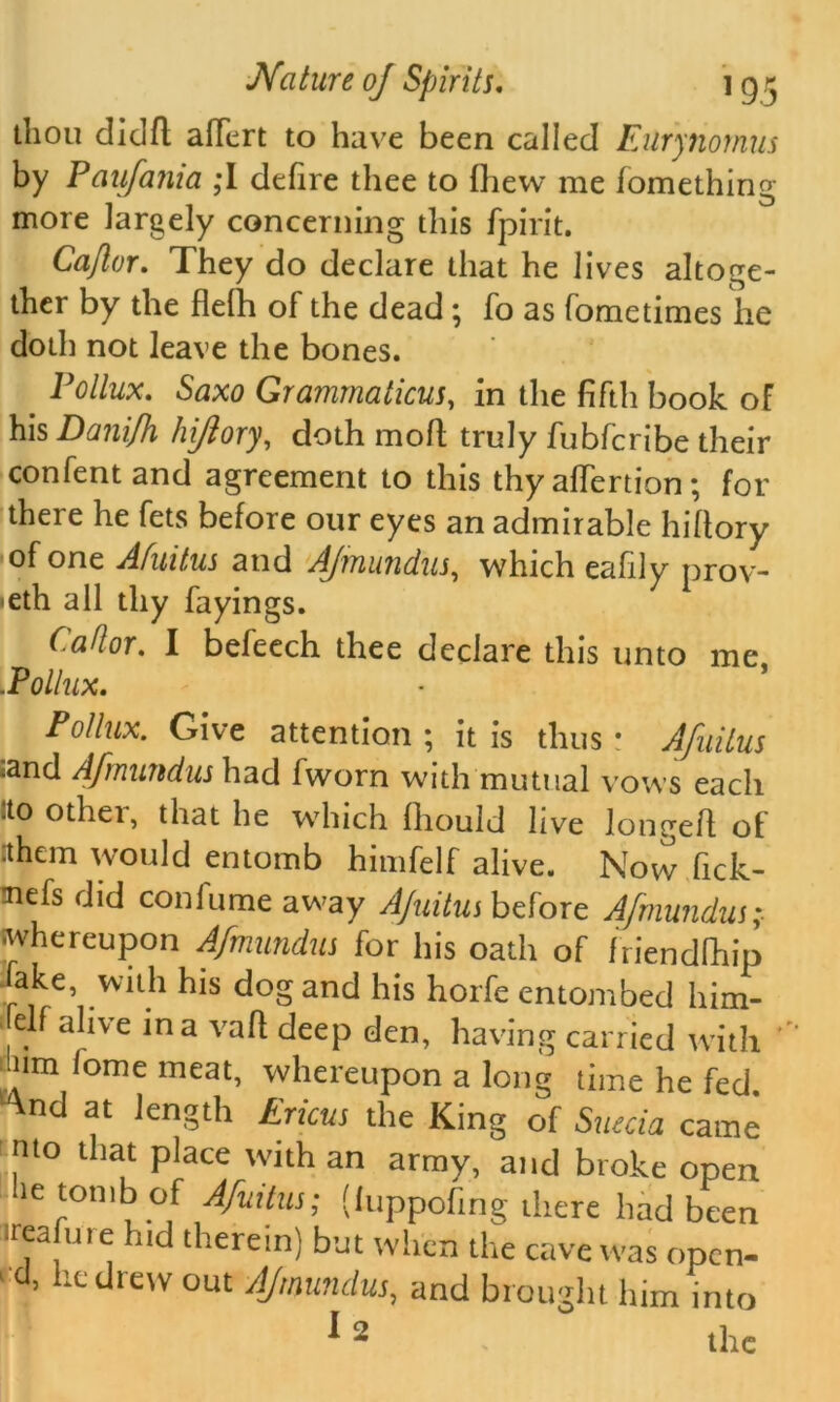 thou didfl alfert to have been called Eilrynomus by Paufania ,*I defire thee to fhew me fomething more largely concerning this fpirit. Cajlor. They do declare that he lives altoge- ther by the flelh of the dead; fo as fometimes he doth not leave the bones. Pollux. Saxo Grammaticus, in the fifth book oF his Danifh hiftory, doth moil truly fubfcribe their confentand agreement to this thy afiertion; for there he fets before our eyes an admirable hiltory of one Afuitus and AJmundus, which eafily prov- •eth all thy fayings. CaUor. I befeech thee declare this unto me .Pollux. Pollux. Give attention ; it is thus: Afuitus ^and Afrnundus had fworn with mutual vows each ito other, that he which fliould live longefl of :them would entomb himfelf alive. Now fick- nefs did conlume away Ajuitushdoxz AJmundus; whereupon Afrnundus for his oath of friendlhip Fake, with his dog and his horfe entombed him- elf alive in a vaft deep den, having carried with Inm lome meat, whereupon a long time he fed. ^nd at length Ericus the King of Suecia came mo that place with an army, and broke open be tomb of Afuitus; (fuppofing there had been ireafure hid therein) but when the cave was open- d, he drew out AJmundus, and brought him into ^2 the