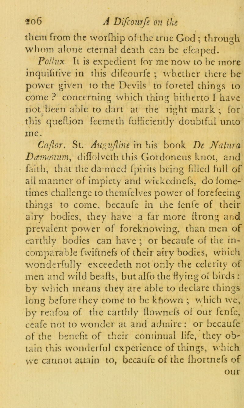 them from the worfhip of the true God ; through whom alone eternal death can be efcaped. Pollux It is expedient for me now to be more inquifitive in this difcourfe ; whether there be power given to the Devils to foretel things to come ? concerning which thing hitherto I have not been able to dart at the right mark ; for this queflion feemeth fufficiently doubtful unto me. Caflor. St. Au^uflim in his book De Natura Damonum, diflolveth this Gordoneus knot, and faith, that the damned fpirits being filled full of all manner of impiety and wickednefs, do fome- times challenge to themfelves power of forefeeing things to come, becaufe in the fenle of their airy bodies, they have a far more ftrong and prevalent power of foreknowing, than men of earthlv bodies can have : or becaufe of the in- comparable fwiftnefs of their airy bodies, which wonderfully exceedeth not only the celerity of men and wild beads, butalfothe flying oi birds: by which means they are able to declare things long before (hey come to be kfiown ; which we, by reafon of the earthly llownefs of our fenfe, ceafe not to wonder at and admire: or becaufe of the benefit of their continual life, they oh' tain this wonderful experience of things, which we cannot attain to, becaufe of the fhortnefs of our