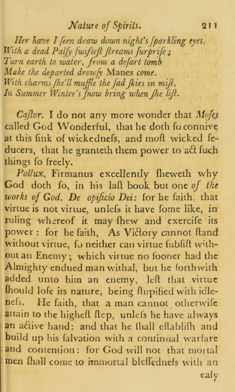 Her have I feen draw down night's fparkling eyes. With a dead Paljy jwiftejl Jirearns Jurpnfe ; Tarn earth to water, from a depart tomb Make the departed drowjy Manes come. With charms /he'll muffle the jad Jkies in mifl, In Summer Winter sjnow bring when Jlie lift. Caflor, I do not any more wonder that Mofes called God Wonderful, that he doth fo connive at this fink of wickednefs, and moft wicked fe- ducers, that he granteth them power to a<ft fuch things To freely. Pollux, Firmanus excellently fheweth why God doth fo, in his laft book but one of the works oj God, De opificio Dei: for he faith, that virtue is not virtue, unlefs it have fome like, in ruling whereof it may (hew and exercife its power : for he faith, As Vi&ory cannot fland without virtue, fo neither can virtue fubfift with- out an Enemy; which virtue no fooner had the Almighty endued man withal, but he forthwith added unto him an enemy, left that virtue fhould lofe its nature, being ftupified with idle- nefs. Fie faith, that a man cannot otherwise attain to the higheft ftep, unlefs he have always an atfiive hand: and that he (hall eftablifh and build up his falvation with a continual warfare and contention: for God will not that mortal men fhall come to immortal bleffednefs with an eafy