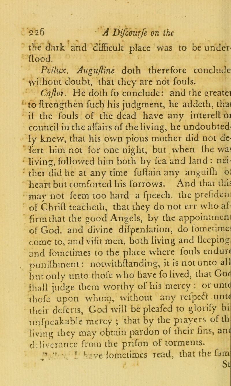 ’226 A Difcmtrfe on the the dark and difficult place was to be under- Hood. Pollux. Augufline doth therefore conclude ‘ without doubt, that they are not fouls. Cnjloi. He doth fo conclude: and the greatei to flrcngthen fuch his judgment, he addeth, that if the fouls of the dead have any interefl 01 council in the affairs of the living, he undoubted- ly knew, that his own pious mother did not de- fert him not for one night, but when fhe wa; living, followed him both by fea and land : nei- ; ther did he at any time fuftain any anguifh oi heart but comforted his forrows. And that this - may not feem too hard a fpeech. the prefidcn of Chrifl teacheth, that they do not err who af firm that the good Angels, by the appointment of God. and divine difpenlation, do fometimej come to, and vifit men, both living and fleeping and fometimes to the place where fouls endurd punifhment: notwithffanding, it is not unto all but only unto thofe who have fo lived, that Got fhall judge them worthy of his mercy : or unit thofe upon whom, without any relpetft untc their defens, God will be pleafed to glorify hi unfpeakable mercy ; that by the ptayers of th living they may obtain pardon ol their fins, an< deliverance from the prifon of torments. ■■ • \ } aye fometimes read, that the fam St