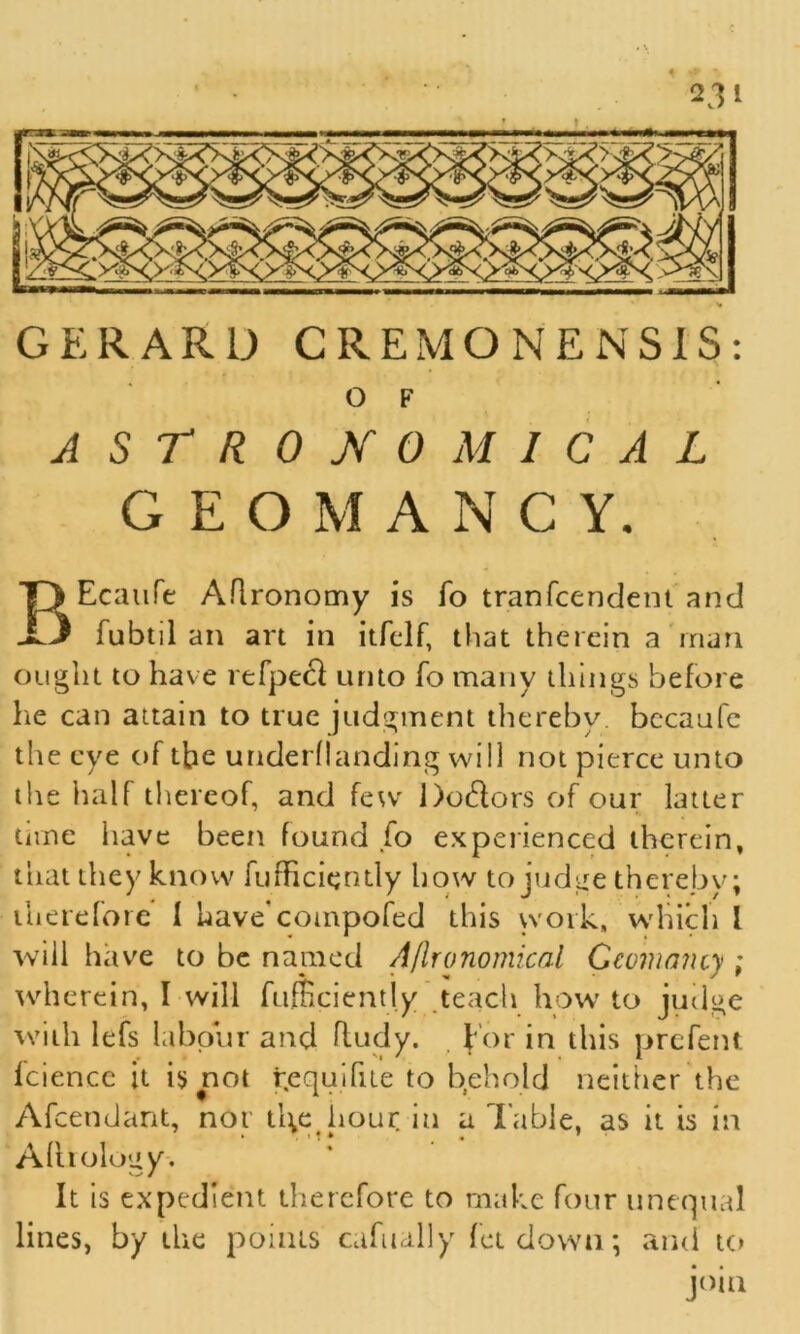 2.11 GERARD CREMONENSIS: 0 F ASTRONOMICAL GEOMANCY. BEcaufe Aflronomy is fo tranfcendent and fubtil an art in itfclf, that therein a man ought to have refpeef unto fo many things before he can attain to true judgment thereby, bccaufe the eye of the underflanding will not pierce unto the half thereof, and few Do&ors of our latter time have been found fo experienced therein, that they know fufRciently how to judge thereby; therefore I have cotnpofed this work, which l will have to be named A/lronomical Gcvmancy ; wherein, I will fufiiciently teach how to judge with lefs labour and ftudy. f or in this prefent Iciencc it is not yequifue to behold neither the Afcendant, nor tl\e hour iu a Table, as it is in A Urology-. It is expedient therefore to make four unequal lines, by the points cafually letdown; ami to join