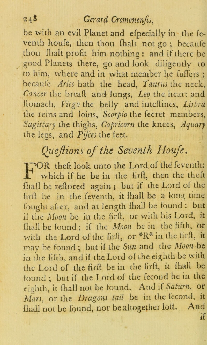 be with an evil Planet and efpecially in the fe- venth houfe, then thou fhalt not go ; becaufe thou Utah profit him nothing : and if there be good Planets there, go and look diligently to to him, where and in what member he fufFers ; becaufe Aries hath the head, Taurus the neck, Cancer the bread and lungs, Leo the heart and flomach, Virgo the belly and intellines, Lirbra die reins and loins, Scorpio the fecret members, Sagittaly the thighs, Capricorn the knees, Aquary the legs, and Pifces the feet. Quejiions of the Seventh Houfe. FOR theft look unto the Lord of the feventh: which if he be in the fil'd, then the the(t fhall be redored again ; but if the Lord of the fird be in the feventh, it fhall be a long time fought after, and at length fhall be found : but if the Moon be in the fird, or with his Lord, it fhall be found; if the Moon be in the fifth, or with the Lord of the fird, or *R*in the fird, it may be found ; but if the Sun and the Moon be in the fifth, and if the Lord of the eighth be with the Lord of the fird be in the fird, it fhall be found ; but if the Lord of the fecond be in the eighth, it fhall not be found. And if Saturn, or Mars, or the Dragons tail be in the fecond, it fhall not be found, nor be altogether lod. And if