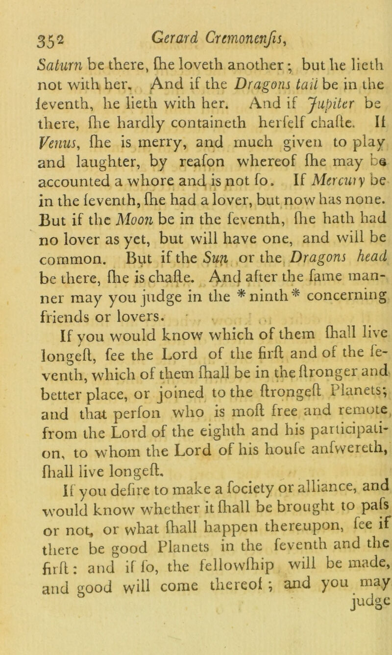 Saturn be there, (he lovetli another; but he lieth not with her. And if the Dragons tail be in the leventh, he lieth with her. And if Jupiter be there, fhe hardly containeth herfelf chafte. II Venus, fire is merry, and much given to play and laughter, by reafon whereof fhe may be accounted a whore and is not fo. If Mercuiy be in the feventh, fhe had a lover, but now has none. But if the Moon be in the feventh, fhe hath had no lover as yet, but will have one, and will be common. But if the Suit or the Dragons head be there, fhe is chafle. And after the fame man- ner may you judge in the * ninth * concerning friends or lovers. • If you would know which of them fhall live longefl, fee the Lord of the firft and of the fe- venth, which of them fhall be in the flronger and better place, or joined to the flrongefl Planets; and that perfon who is moft free and remote from the Lord of the eighth and his participati- on, to whom the Lord of his houfe anfvveretli, fhall live longefl. If you dehre to make a fociety or alliance, and would know wrhether it fhall be brought to pals or not, or what fhall happen thereupon, fee if there be good Planets in the feventh and the firft: and if fo, the fellowlhip will be made, and good will come thereof ; and you may judge