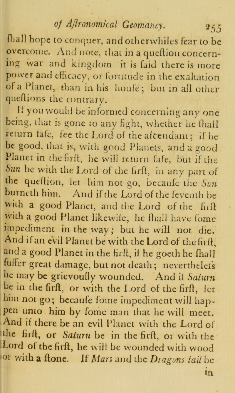 fliall hope to conquer, and otherwhiles fear to be overcome. And note, that in a queflion concern- mg war and Kingdom it is faid there is more power and efficacy, or fortitude in the exaltation of a Planet, than in his lioufe; but in all other queflions the contrary. If you would be informed concerning any one being, that is gone to any fight, whether he (hall return fafe, fee the Lord of the afcendant; if he be good, that is, with good Planets, and a good Planet in thefirft, he will return fafe, but if the &U71 be with the Lord of the firfl, in any part of the queflion, let him not go, becaufe the Sun burnetii him. And if the Lord of the leveuth be with a good Planet, and the Lord of the fuff with a good Planet likewife, he fliall have forne impediment in the way; but he will not die. And ifan evil Planet be with the Lord of the firfl, and a good Planet in the firfl, if he goetli he fliall fuffer great damage, but not death; neverthtleis he may be grievoully wounded. And if Saturn be in the firfl, or wdth the Lord of the firfl, iet him not go; becaufe foine impediment will hap- pen unto him by fome man that he will meet. And if there be an evil Planet with the Lord of the firfl, or Saturn be in the firfl, or with the •Lord of the firfl, he will be w ounded with wood ,or with a flone. If Man and the Dragons tail be in