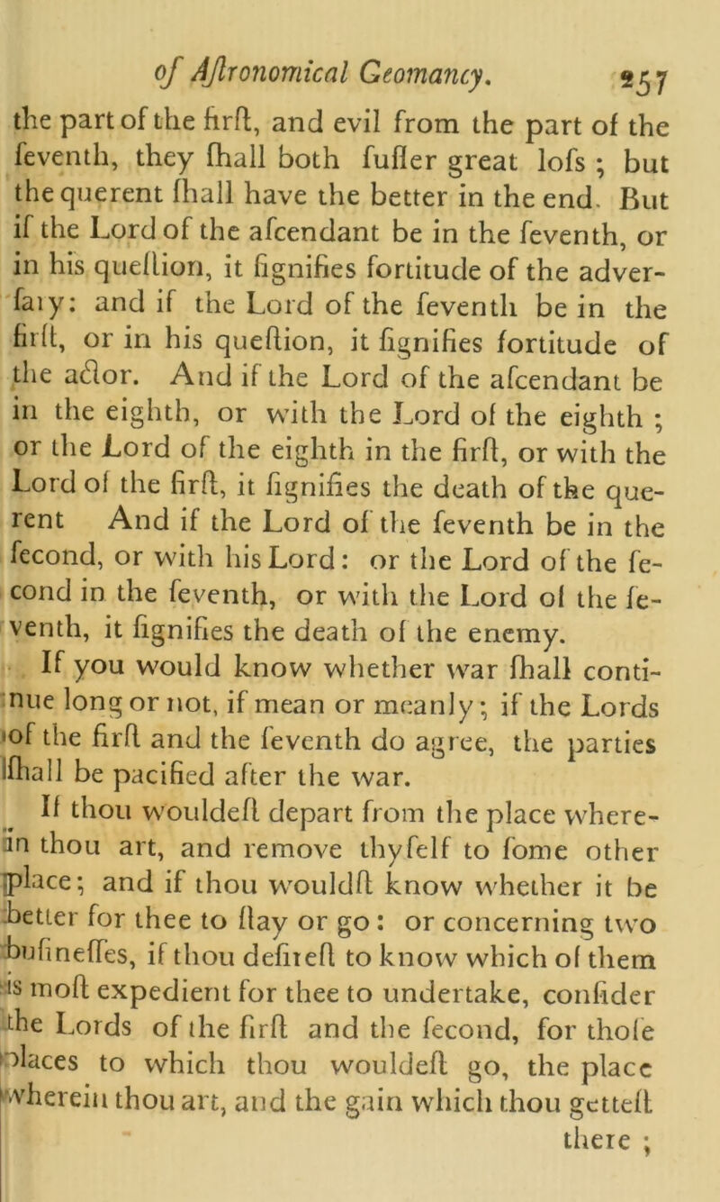 the part of the firft, and evil from the part of the feventh, they fhall both fuller great lofs ; but the querent fhall have the better in the end. But if the Lord of the afcendant be in the feventh, or in his quellion, it fignifies fortitude of the adver- faiy: and if the Lord of the feventh be in the hr(t, or in his quellion, it fignifies fortitude of the atftor. And if the Lord of the afcendant be in the eighth, or with the Lord of the eighth ; or the Lord of the eighth in the firft, or with the Lord ol the firft, it fignifies the death of the que- rent And if the Lord of the feventh be in the fecond, or with his Lord: or the Lord of the fe- cond in the feventh, or with the Lord ol the fe- venth, it fignifies the death ol the enemy. If you would know whether war fhall conti- nue long or not, if mean or meanly* if the Lords *of the firft and the feventh do agree, the parties iftiall be pacified after the war. II thou wouldeft depart from the place where- an thou art, and remove thyfelf to fome other place; and if thou wouldft know whether it be better for thee to ftay or go : or concerning two bufineffes, if thou defiteft to know which ol them is moft expedient for thee to undertake, confider the Lords of the firft and the fecond, for thole places to which thou wouldeft go, the place wherein thou art, and the gain which thou getteft there ;