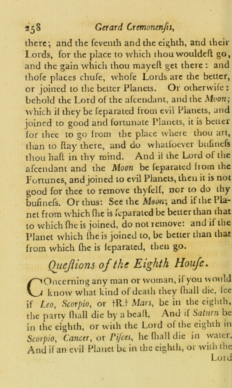 there; and the feventh and the eighth, and their Lords, for the place to which thou wouldefl go, and the gain which thou mayefl get there : and thofe places chufe, whofe Lords are the better, or joined to the better Planets. Or otherwife : behold the Lord of the afeendant, and the Moon; which if they be feparated from evil Planets, and joined to good and fortunate Planets, it is better for thee to go from the place where thou art, than to flay there, and do whatioever bufinefs thou haft in thy mind. And it the Lord of the afeendant and the Moon be feparated from the Fortunes, and joined to evil Planets, then it is not good for thee to remove thyfelf, nor to do thy bufinefs. Or thus: See the Moon; and if the Pla- net from which fire is feparated be better than that to which (lie is joined, do not remove: and if the Planet which (lie is joined to, be better than that from which (lie is leparated, then go. Chief ions of the Eighth Houfe. Concerning any man or woman, if you would know what kind of death they fhall die, fee if Leo, Scorpio, or tR.t Mars, be in the eighth, the party fhall die by a bead, And if Saturn be in the eighth, or with the Lord of the eighth in Scorpio, Cancer, or Pi/ces, he fhall die in water. And if an evil Planet be in the eighth, or with the Lord