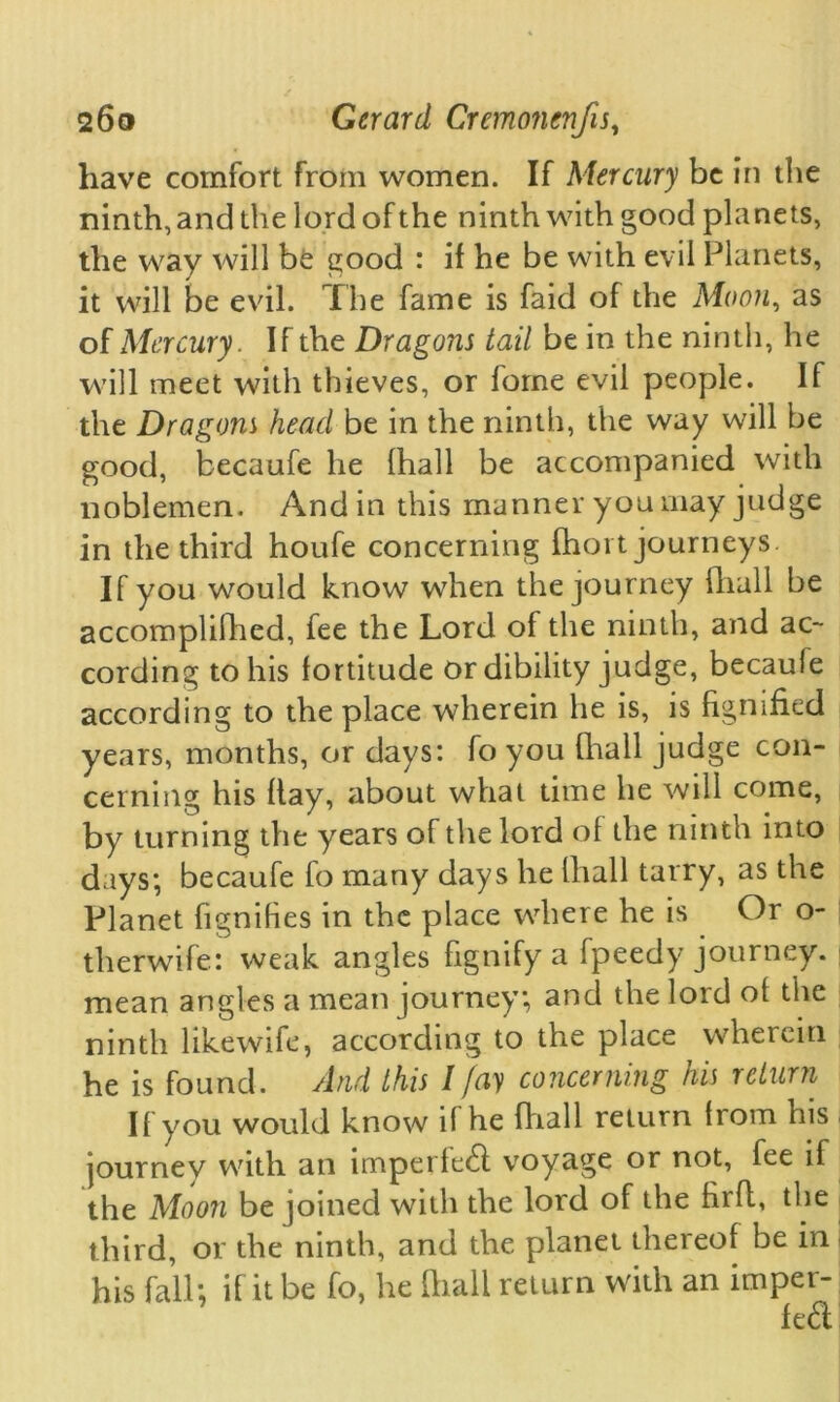 have comfort from women. If Mercury be in the ninth, and the lord of the ninth with good planets, the way will bfe good : if he be with evil Planets, it will be evil. The fame is faid of the Moon, as of Mercury. If the Dragons tail be in the ninth, he will meet with thieves, or fome evil people. If the Dragons head be in the ninth, the way will be good, becaufe he (hall be accompanied with noblemen. And in this manner you may judge in the third houfe concerning fhort journeys. If you would know when the journey fhall be accomplilhed, fee the Lord of the ninth, and ac- cording to his fortitude or dibility judge, becaule according to the place wherein he is, is fignified years, months, or days: fo you fhall judge con- cerning his flay, about what time he will come, by turning the years of the lord of the ninth into days; becaufe fo many days he fhall tarry, as the Planet fignifies in the place where he is Or o- therwife: weak angles fignify a fpeedy journey, mean angles a mean journey; and the lord ot the ninth likewife, according to the place wherein he is found. And this I fay concerning his return If you would know if he (hall return from his journey with an imperfebl voyage or not, fee if the Moon be joined with the lord of the firft, the third, or the ninth, and the planet thereof be in his fall; if it be fo, he fhall return with an imper-