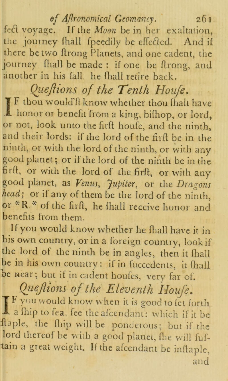 fed voyage. If the Moon be in her exaltation, the journey fhall fpeedily be effeded. And if there be two ftrong Planets, and one cadent, the journey fhall be made : if one be ftrong, and another in his fall he fhall retire back. Quejhons of the Tenth Houfe. IF thou would1!!know whether thou fhalt have honor or benefit from a king, bifhop, or lord, or not, look unto the firft houfe, and the ninth, and their lords: if the lord of the firft be in the ninth, or with the lord of the ninth, or with any good planet; or if the lord of the ninth be in the firft, or with the lord of the firft, or with any good planet, as Venus, Jupiter, or the Dragons head; or if any of them be the lord of the ninth, 01 * R A of the firft, lie fhall receive honor and benefits from them. If you would know whether he fhall have it in his own country, or in a foreign country, look if the lord of the ninth be in angles, then it fhall be in his own country: if in fuccedents, it fhall be near; but if in cadent houfes, very far of. Quejlions of the Eleventh Houfe. IF you would know when it is good to let forth a 111 ip to fea, fee the afeendant: which if it be ftaple, the fliip will be ponderous; but if the lord thereof be with a good planet, (Ire will fuf- tain a great weight. If the afeendant be inftaple, and