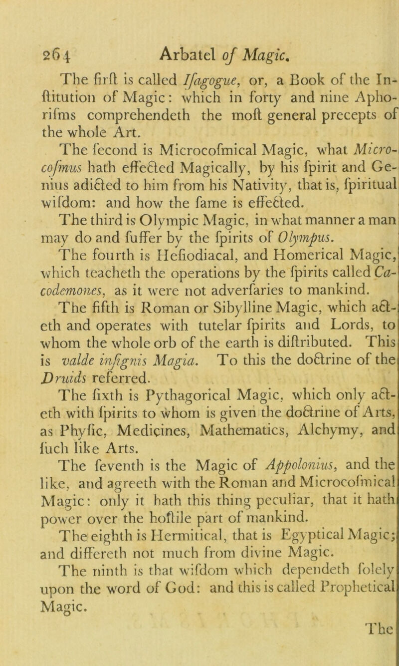 The firfl is called Ifagogue, or, a Book of the In- ftitution of Magic: which in forty and nine Apho- rif'ms comprehendeth the moft general precepts of the whole Art. The fecond is Microcofmical Magic, what Micro-* cofmus hath effefled Magically, by his fpirit and Ge- nius adi£led to him from his Nativity, that is, fpiritual wifdom: and how the fame is effected. The third is Olympic Magic, in what manner a man may do and fuffer by the fpirits of Olympus. The fourth is Hcfiodiacal, and Homerical Magic, which teacheth the operations by the fpirits called Ca- codemones, as it were not adverfaries to mankind. The fifth is Roman or Sibylline Magic, which a6l- eth and operates with tutelar fpirits and Lords, to whom the whole orb of the earth is diftributed. This is valde infgnis Magia. To this the doflrine of the Druids referred. The fixth is Pythagorical Magic, which only afl- eth with fpirits to whom is given the do&rine of Arts, as P hylic, Medicines, Mathematics, Alchymy, and liich like Arts. The feventh is the Magic of Appolonius, and the like, and agreeth with the Roman and Microcofmical Magic: only it hath this thing peculiar, that it hath pow er over the hoftile part of mankind. The eighth is Hermitical, that is Egyptical Magic; and differeth not much from divine Magic. The ninth is that wifdom which dependeth folely upon the word of God: and this is called Prophetical Magic. The