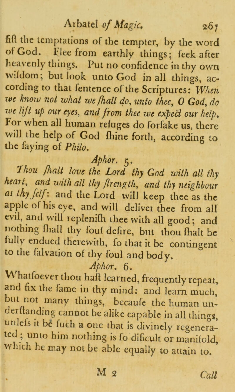 flfl the temptations of the tempter, by the word of God. Flee from earthly things; feek after heavenly things. Put no confidence in thy own wifdom; but look unto God in all things, ac- cording to that fentence of the Scriptures: When we know not what we /hall do, unto thee, 0 God, do we lijl up our eyes, and from thee we expect our help. For when all human refuges do forfake us, there will the help of God fhine forth, according to the faying of Philo, Aphor. 5. 7huu fialt love the Lord thy God with all thy heail, and with all thy fir eng th, and thy neighbour as thyjclf: and the Lord will keep thee as the apple of his eye, and will delivei thee from all evil, and will replenifh thee with all good; and nothing fhall thy foul defire, but thou fhalt be fully endued therewith, fo that it be contingent to the falvation of thy foul and body. Aphor. 6. V\ hatfoever thou hall learned, frequently repeat, and fix the fame in thy mind: and learn much, but not many things, becaufe the human un- 0 erf landing cannot be alike capable in all things, unlels it be fuch a one that is divinely regenera* ted; unto him nothing is fo dificult or manifold, which he may not be able equally to attain to. Call