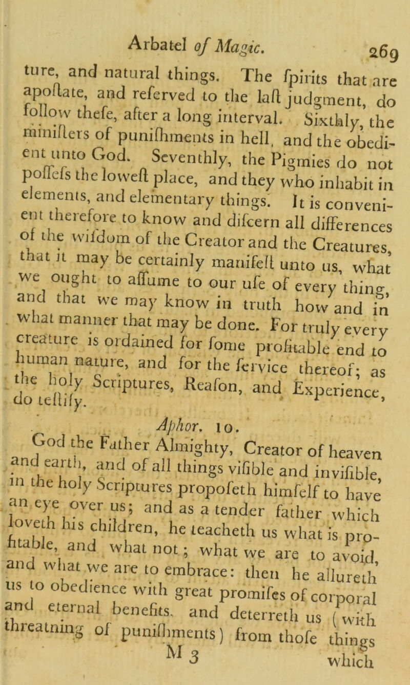 ture and natural things. The fpirits that are apollate, and referved to the kft judgment, do tollow thefe, after a long interval. Sixthly, the minillers of punilhments in hell, and the obedi- ent unto God. Seventhly, the Pigmies do not pollels the lowed place, and they who inhabit in elements and elementary things. It is conveni- ent therefore to know and dtfcern all differences of the wildom of the Creator and the Creatures that it may be certainly manifeit unto us, what we ought to affume to our ufe of every thins and that we may know in truth how and in what manner that may be done. For truly every creature is ordained for fome profitable end to human nature, and for the fei vice thereof; as Jo tellily. FUreS' Rcaf°n’ 3nd £xperience, Aphor. io. God the Father Almighty, Creator of heaven • f, and of al1 tllings vifihle and invifible, the holy Scriptures propofeth himfelf to have an eye pver us; and as a tender father which loyeth his children, he teacheth us what is prp- huble and what not; what we are to avoid, ustw hc |Wea‘e t0,embrace: the he allureth us o obedience with great promifes of corporal nc eternal benefits, and deterreth us (with threatnmg of punilhments) from thefe things W 3 which