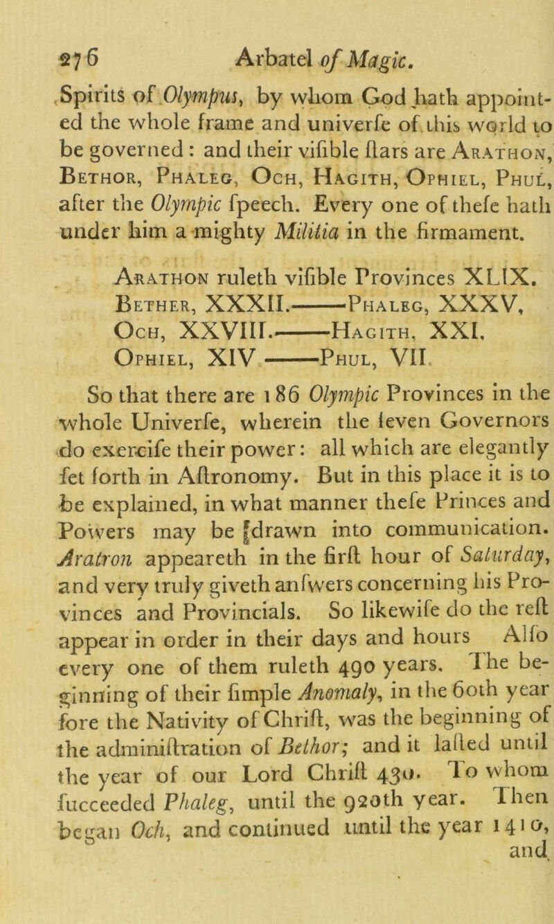 Spirits of Olympus) by vvliom God hath appoint- ed the whole frame and univerfe of this world to be governed : and their vifible flars are Arathon, Bethor, Phaleg, Och, Hagith, Ophiel, Phul, after the Olympic fpeech. Every one of thefe hath under him a mighty Militia in the firmament. Arathon ruleth vifible Provinces XLIX. Bether, XXXII. Phaleg, XXXV, Och, XXVIH. Hagith, XXI, Ophiel, XIV Phul, VII. So that there are 1 86 Olympic Provinces in the whole Univerfe, wherein the leven Governors do exer-cife their power: all which are elegantly fet forth in Aflronomy. But in this place it is to be explained, in what manner thefe Princes and Powers may be |drawn into communication. Aratron appeareth in the firft hour of Saturday, and very truly giveth anfwers concerning his Pro- vinces and Provincials. So likewife do the reft appear in order in their days and hours Alfo every one of them ruleth 490 years. I he be- ginning of their fimple Anomaly, in the 60th year fore the Nativity of Chrift, was the beginning of the adminiftration of Bethor; and it laded until the year of our Lord Chrift 430. I o whom fucceeded Phaleg, until the 920th year. 1 hen began Och, and continued until the year 1410,