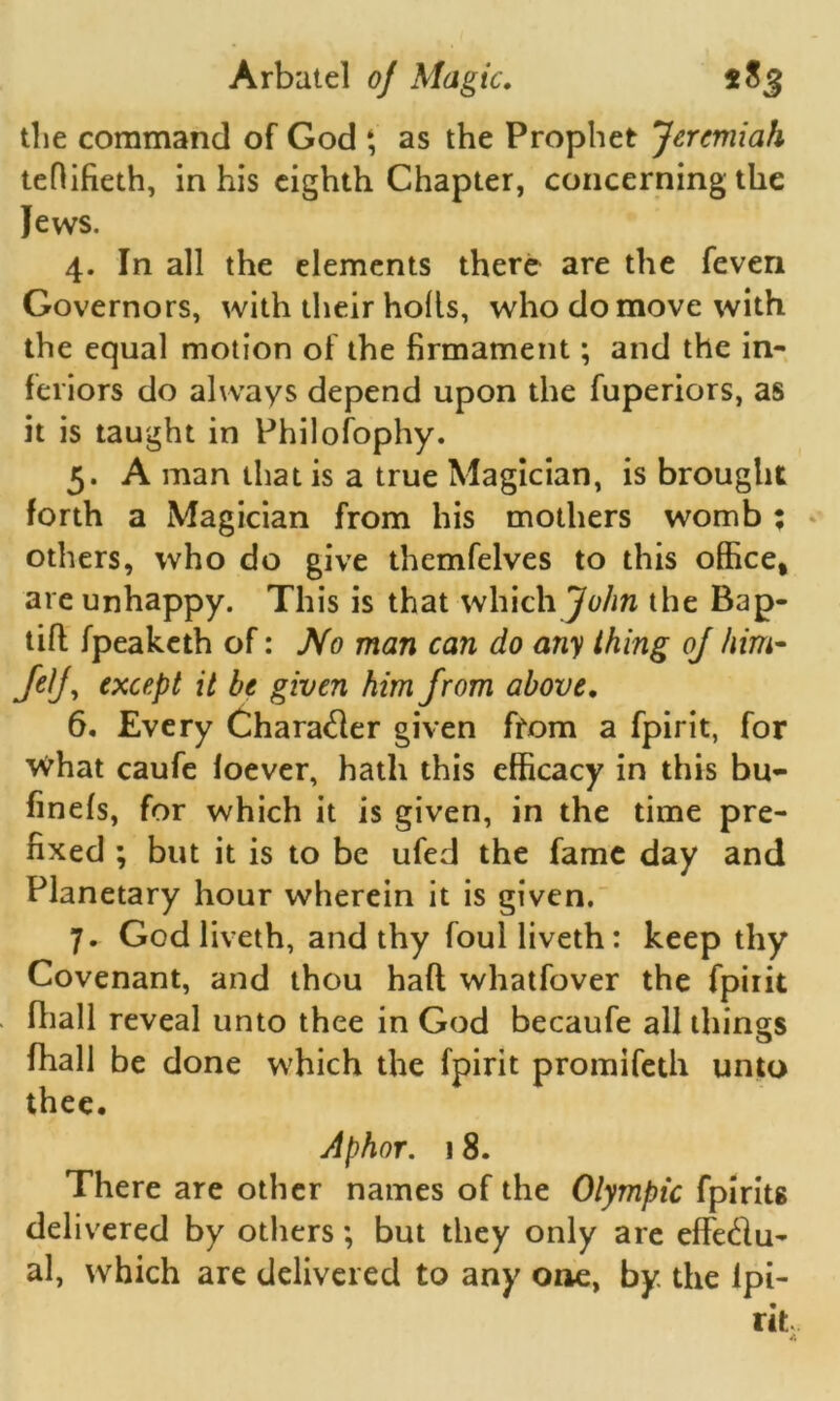 the command of God ‘ as the Prophet Jeremiah teflifieth, in his eighth Chapter, concerning the Jews. 4. In all the elements there are the feven Governors, with their holts, who do move with the equal motion of the firmament; and the in- feriors do always depend upon the fuperiors, as it is taught in Philosophy. 5. A man that is a true Magician, is brought forth a Magician from his mothers womb ; others, who do give themfelves to this office, are unhappy. This is that which John the Bap- tifl fpeaketh of: No man can do any thing oj him- JeJ, except it be given him from above. 6. Every Character given from a fpirit, for What caufe foever, hath this efficacy in this bu- finefs, for which it is given, in the time pre- fixed ; but it is to be ufed the fame day and Planetary hour wherein it is given. 7. Godliveth, and thy foulliveth: keep thy Covenant, and thou haft whatfover the fpirit fhall reveal unto thee in God becaufe all things (hall be done which the fpirit promifeth unto thee. Aphor. 18. There are other names of the Olympic fpirits delivered by others; but they only are effe&u- al, which are delivered to any one, by the lpi-