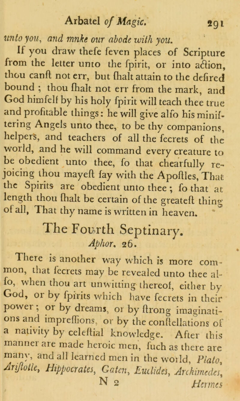 unto you, and mnkc our abode with you. If you draw thefe feven places of Scripture from the letter unto the fpirit, or into adion, thou canfl not err, but (halt attain to the defircd bound ; thou (halt not err from the mark, and God himfelf by his holy fpirit will teach thee true and profitable things: he will give alfo his minify tering Angels unto thee, to be thy companions, helpers, and teachers of all the fecrets of the world, and he will command every creature to be obedient unto thee, fo that chearfully re- joicing thou may eft fay with the Apoftles, That the Spirits are obedient unto thee ; fo that at length thou fhalt be certain of the greatefl thing* ol all, That thy name is written in heaven. The Fourth Septinary. Aphor, 26. There is another way which is more com- mon, that fecrets may be revealed unto thee al- fo, when thou art unwitting thereof, either by God, or by fpirits which have fecrets in their power; or by dreams, or by ftrong imaginati- ons and impreffions, or by the conftellations of a nativity by celeftial knowledge. After this manner are made heroic men, fuch as there are many, and all learned men in the woild, Plato, Arijiotle, Hippocrates, Gatcn, Eudides, Archimedes, N 2 Hermes