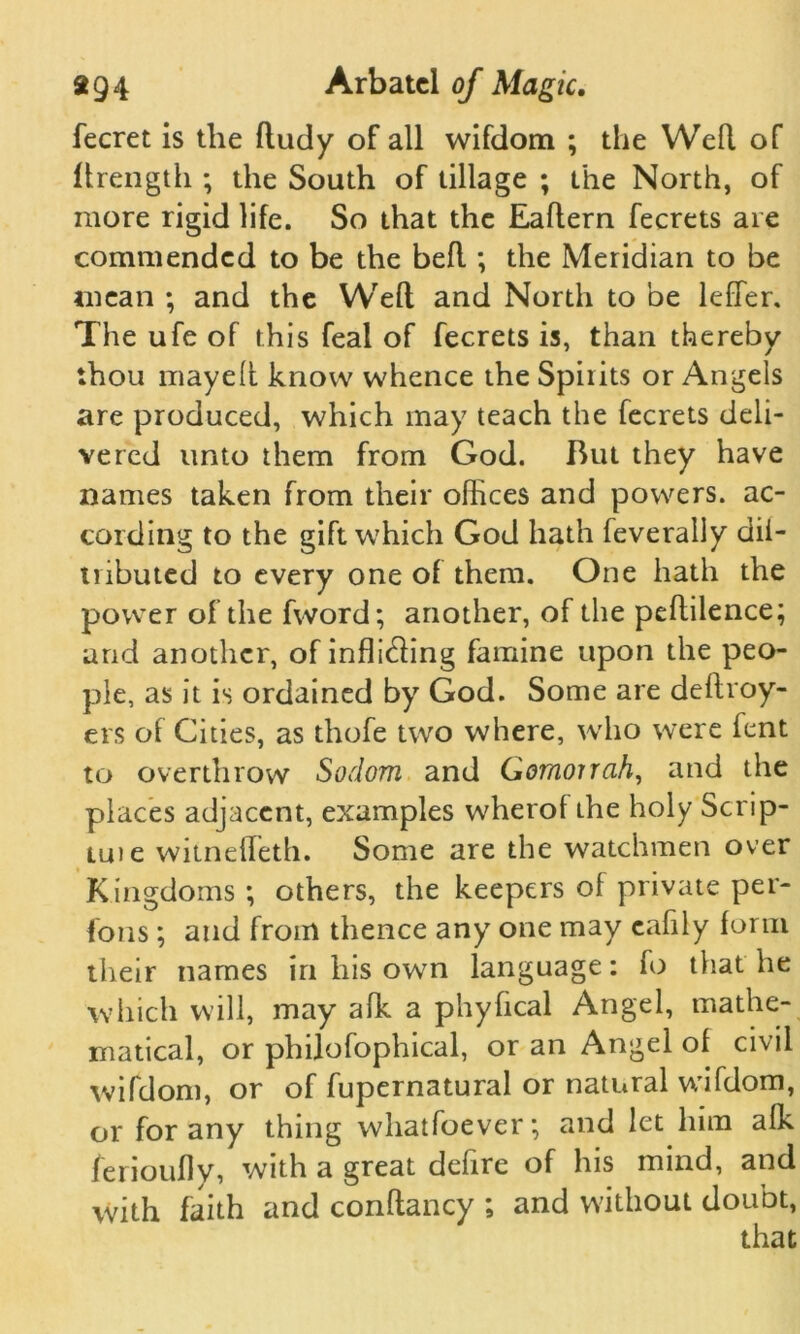 fecret is the ftudy of all wifdom ; the Weft of llrength ; the South of tillage ; the North, of more rigid life. So that the Eaftern fecrets are commended to be the befl; the Meridian to be mean ; and the Weft and North to be leffer. The ufe of this feal of fecrets is, than thereby thou mayeft know whence the Spirits or Angels are produced, which may teach the fecrets deli- vered unto them from God. But they have names taken from their offices and powers, ac- cording to the gift which God hath feverally dii- tnbuted to every one of them. One hath the power of the fword; another, of the peftilence; arid another, of infixing famine upon the peo- ple, as it is ordained by God. Some are deftroy- ers of Cities, as thofe two where, who were fent to overthrow Sodom and Gomorrah, and the places adjacent, examples wherof the holy Scrip- tuie witnefleth. Some are the watchmen over Kingdoms ; others, the keepers of private per- sons ; and from thence any one may eafily form their names in his own language: fo that he which will, may afk a phyfical Angel, mathe- matical, or philofophical, or an Angel of civil wifdom, or of fupernatural or natural wifdom, or for any thing whatfoever; and let him afk ferioufly, with a great defire of his mind, and with faith and conftancy ; and without doubt,