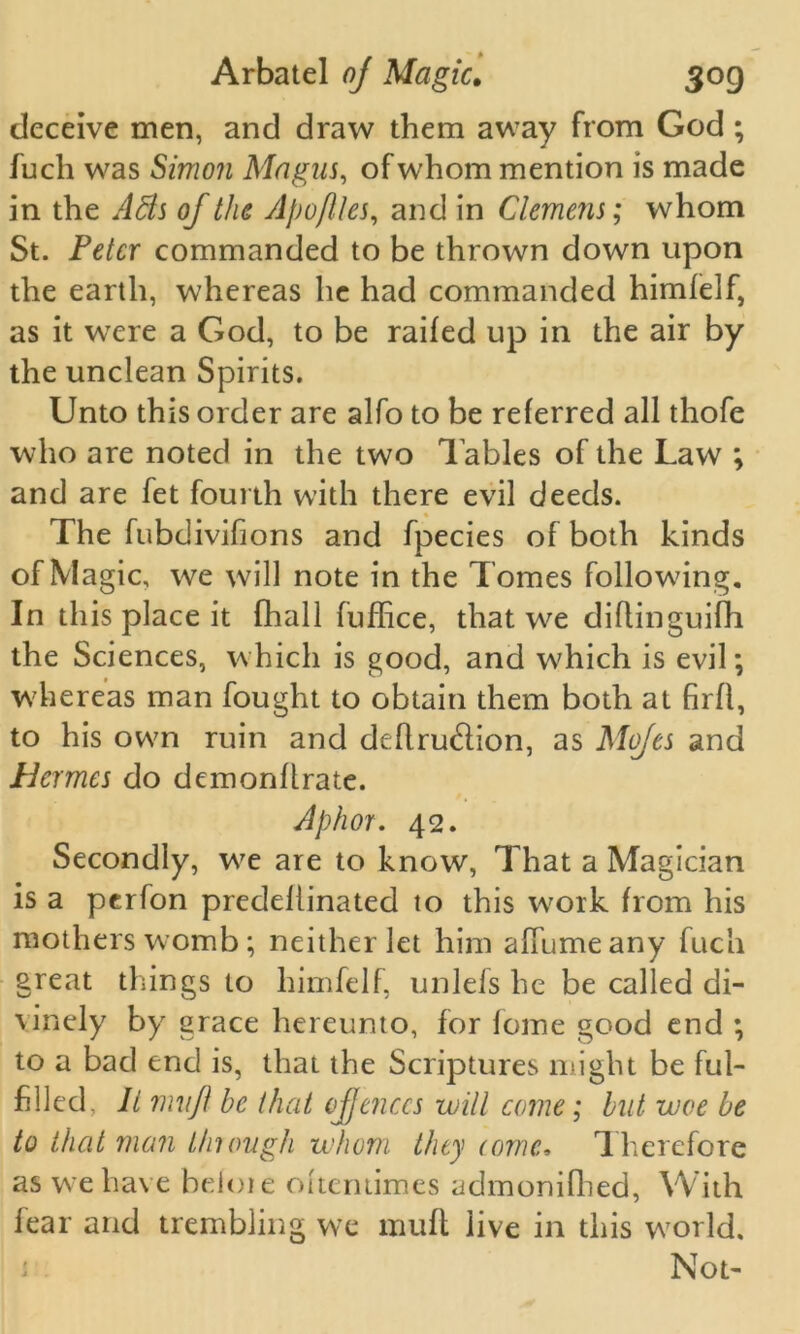 deceive men, and draw them away from God ; fuch was Simon Magus, of whom mention is made in the Ads of tlic Apoftles, and in Clemens; whom St. Peter commanded to be thrown down upon the earth, whereas he had commanded himfelf, as it were a God, to be railed up in the air by the unclean Spirits. Unto this order are alfo to be referred all thofe who are noted in the two Tables of the Law ; and are fet fourth with there evil deeds. The fubdivifions and fpecies of both kinds of Magic, we will note in the Tomes following. In this place it fhall fuffice, that we diflinguifli the Sciences, which is good, and which is evil; whereas man fought to obtain them both at firll, to his own ruin and deftru6lion, as Mofes and Hermes do demonllrate. Aphor. 42. Secondly, we are to know, That a Magician is a perfon predellinated to this work from his mothers womb; neither let him affumeany fuch great things to himfelf, unlefs he be called di- vinely by grace hereunto, for lome good end ; to a bad end is, that the Scriptures might be ful- filled. It mil ft he that ofjenccs will come; but woe be to that man tlnough whom they (ornc. Therefore as we have helot e ottentimes admonifhed, With fear and trembling we mult live in this world. Not-