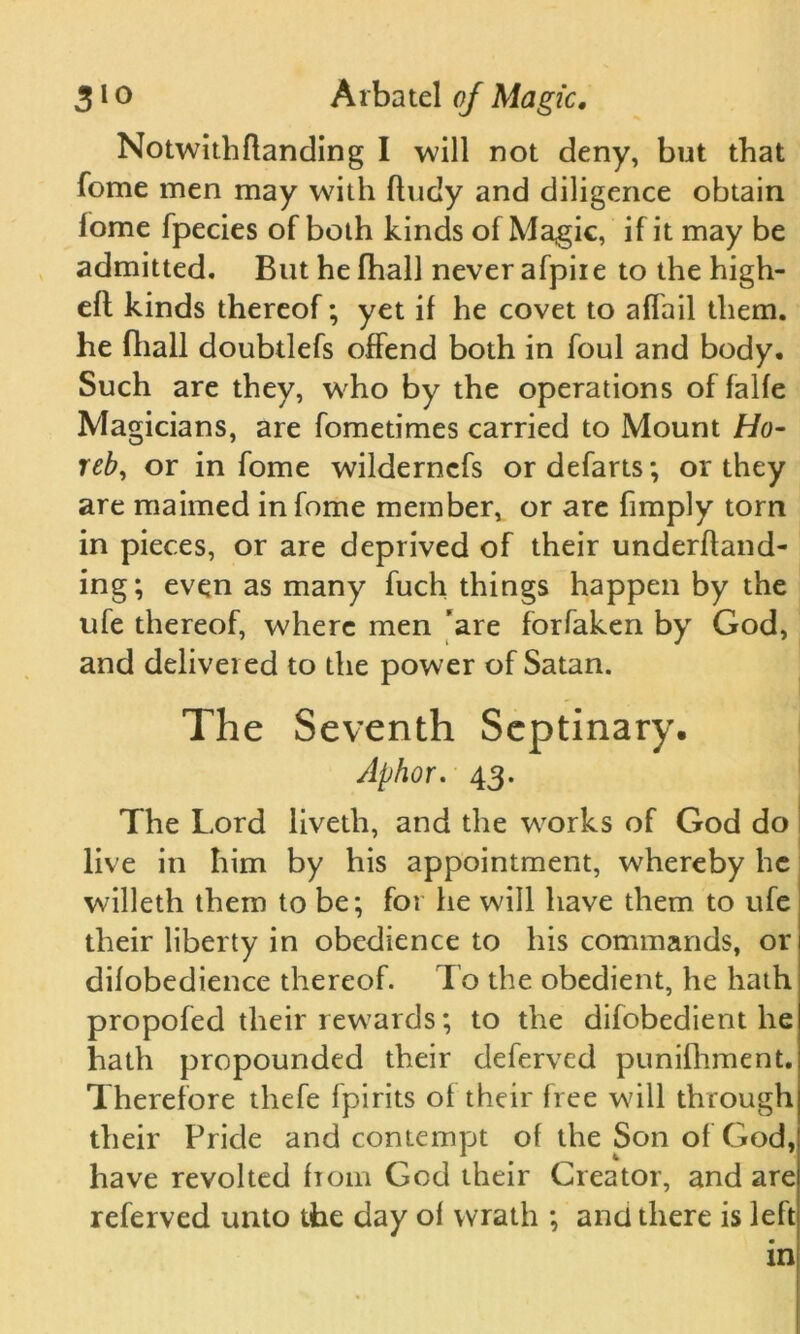 Not\vith(landing I will not deny, but that fome men may with fiudy and diligence obtain fome fpecies of both kinds of Magic, if it may be admitted. But he fhall never afpiie to the high- eft kinds thereof; yet if he covet to afTail them, he fhall doubtlefs offend both in foul and body. Such are they, who by the operations of falfe Magicians, are fometimes carried to Mount Ho- reb, or in fome wilderncfs or defarts; or they are maimed in fome member, or are fimply torn in pieces, or are deprived of their underftand- ing; even as many fuch things happen by the ufe thereof, where men 'are forfaken by God, and delivered to the power of Satan. The Seventh Septinary. Aphor. 43. The Lord liveth, and the wrorks of God do live in him by his appointment, wdiereby he wdlleth them to be; for he will have them to ufe their liberty in obedience to his commands, or difobedience thereof. I o the obedient, he hath propofed their rewards; to the difobedient he hath propounded their deferved punifhment. Therefore tliefe fpirits of their free will through their Pride and contempt of the Son of God, have revolted from God their Creator, and are referved unto the day of wrath ; and there is left in