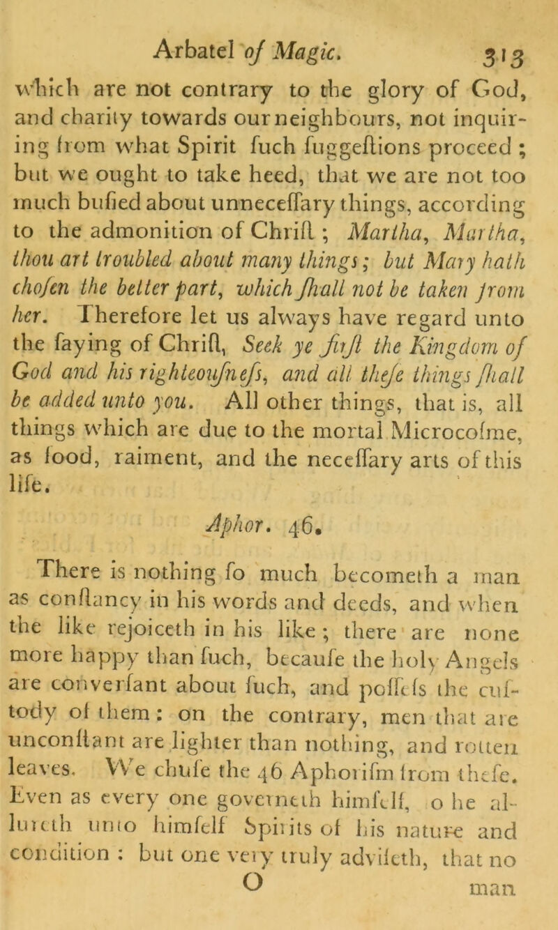 which are not contrary to the glory of God, and charity towards our neighbours, not inquir- ing from what Spirit fuch fuggeftions proceed ; but we ought to take heed, that w7e are not too much bufied about unneceffary things, according to the admonition of Chrifl; Marika, Martha, thou art troubled about many things; but Mary hath cho/en the belter part, which /halt not be taken jrom her. Iherefore let us always have regard unto the faying of ChriR, Seek ye fujl the Kingdom of God and his righteoifnefs, and all theje things [hail be added unto you. All other things, that is, all things which are due to the mortal Microcofme, as lood, raiment, and the neceRary arts of this life. Aphor. 46, There is nothing fo much becometh a man as con Raney in his words and deeds, and when, the like rejoiceth in his like ; there are none more happy than fuch, becaufe the holy Angels are converfant about fuch, and pollcfs the cuf- tocly ol them : on the contrary, men that are unconltant are lighter than nothing, and rotten leaves. We chufe the 46 Aphorifrn from thefe. liven as every one governtth himfclf, o he al- lincth unto himfelf Spit its of his nature and condition : but one vtiy truly advileth, that no k) man