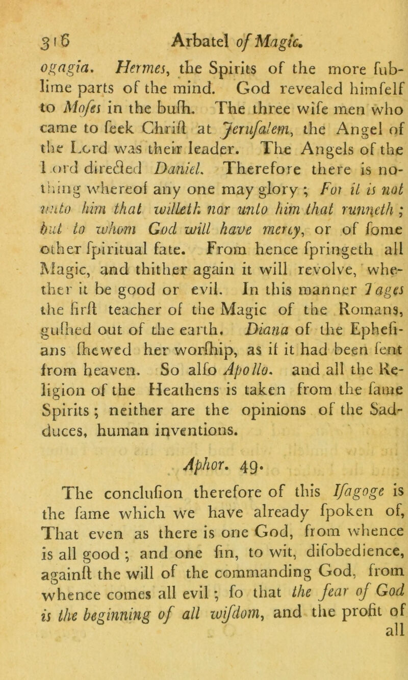 ogagia. Hermes, the Spirits of the more fub- lime parts of the mind. God revealed himfelf to Mofes in the bufh. The three wife men who came to feek Chrift at Jerufalem, the Angel of the Lord was their leader. The Angels of the l ord directed Daniel. Therefore there is no- thing whereof any one may glory ; For it is not vnto him that willeth nor unto him that runi\eth ; but to whom God will have mercy, or of fome other fpiritual fate. From hence fpringeth all Magic, and thither again it will revolve, whe- ther it be good or evil. In this manner 1 ages the hrll teacher of the Magic of the Romans, gufhed out of the earth. Diana of the Epheli- ans (hewed her worfhip, as if it had been fent from heaven. So alfo Apollo, and all the Re- ligion of the Heathens is taken from the fame Spirits ; neither are the opinions of the Sad- duces, human inventions. Aphor. 4g. The conclusion therefore of this Ifagoge is the fame which we have already fpoken of, That even as there is one God, from whence is all good ; and one lin, to wit, diiobedience, againft the will of the commanding God, from whence comes all evil; fo that the fear of God is the beginning of all wifdom, and the profit of