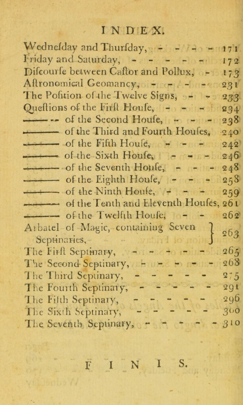 Wednefday and Thurfday, - - - - 171 Friday and Saturday, ----- j 7 o JDifcourfe between Caflor and Pollux, - 173 Agronomical Geomancy, - - - - 231 The Pofuion of the Twelve Signs, - - 233 Oueflions of the Firfl Houfe, - 234 . — of the Second Houfe, *- 238 . of the Third and Fourth Houfes., 240 — of the Fifth Houle, - 242 — of the Sixth Houfe^ - 246 of the Seventh Houfe, - - - 248 — of the Eighth Houfe, - - - 258 of the Ninth Houfe, - - - 259 — of the Tenth and Eleventh Houfes, 261 — of the Twelfth Houfe, - - 262 Atbatel of Magic, containing Seven Sept-inaries, The Firfl Septinary, ----- 265 The Second Septinary, ----- 268 1 he Third Septinary, ----- 2-5 The Fourth Septinary, ----- 291 The Fifth Septinary, ----- 296 The Sixth Septinary, ----- 300 Tlie Seventh Septinary, - - - - - 310