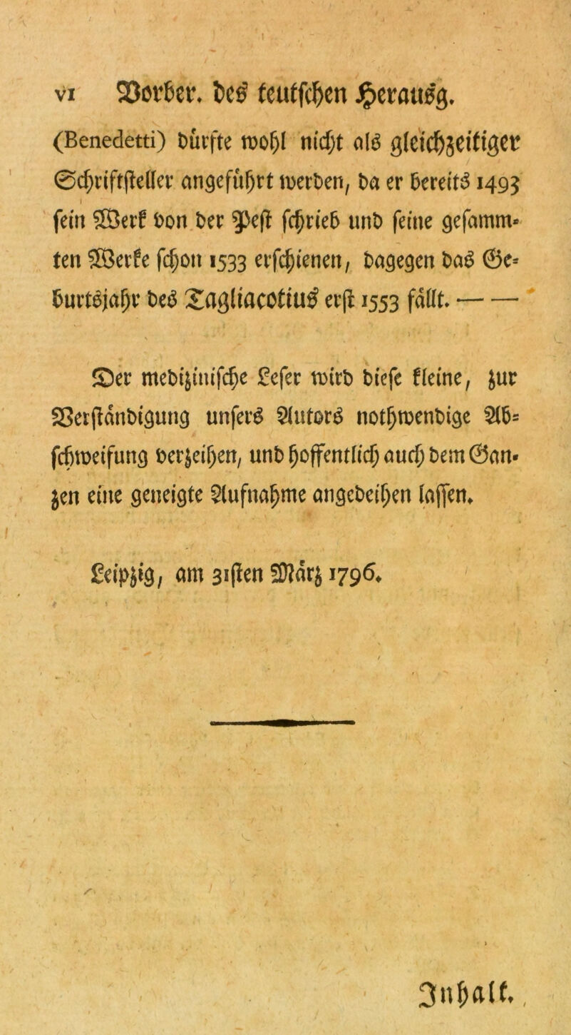 vi 93ov6et\ t>cs fcatfcf)cn Jpctatts'g. (Benedetti) Durfte tuof)( nicfjt fllö g(cicf)jeitigcr ©cf)riftjMer angeführt werben, ba er bereite 1493 I fein SXÖerf bon ber ^Pefl fdjrieb unt> feine ge(amm* ten ©eife fd)on 1533 eif^ienen, bagegen baS 6e= fcuvt$ja[)r be$ Sagliacotiu# erj11553 faßt. .. • ■ j ■. * r • 1 » Ser mebijtnifc^e £efer tDtcb tiefe Heine, Jur 23erfidnbigung unfein Autors notI)menbige fcfjroeifung ber$eif)en, unb fjoffentlidj auri)bem ©an- jen eine geneigte 2lufnafjme angebciljen lajfem Jüeipjtg, am 3i(fen SJJdrj 1796* > - » • v 1 3nf>alf,,