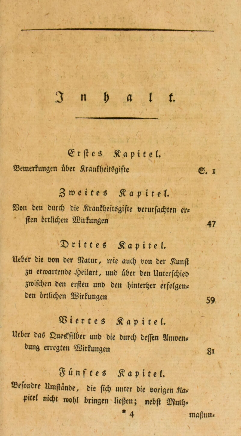 f 3 n & A l t \ , ; /' > •/. ‘ V ' r fl c 5 $ a p 11 c 1. 93emerfungen über ÄranfheitSgifte 0. i ^weites $ a p i t eU S3on ben burd) bie ßranfbeitggifte »erurfachten er* ' ffen 6rtlid;en 20irfungen 47 X)rtt(eö ^ a p i C e Ueber bie »on ber Sflatur, wie auch »on ber ßunjl SU erwartenbe £eilort, unb über ben Unter fd;ieb 3wifcf)en ben erfien unb ben ^inter^er erfolgen* ben 5rtlid;en ?ltfirFungett ^ \ • \ 1 ‘ ' - 2>terfe$ a p i t e (. Ueber ba6 Öuetfjtlber unb bie burd) beffen 21mren* bunft erregten SSirFungen ot Sunfteö Kapitel. SSefonbre UmjFanbe, bie ftd) unter bie »origen pitrl nic^t n>obl bringen ließen; ncbfF 2$utl)* * 4 maßun« I