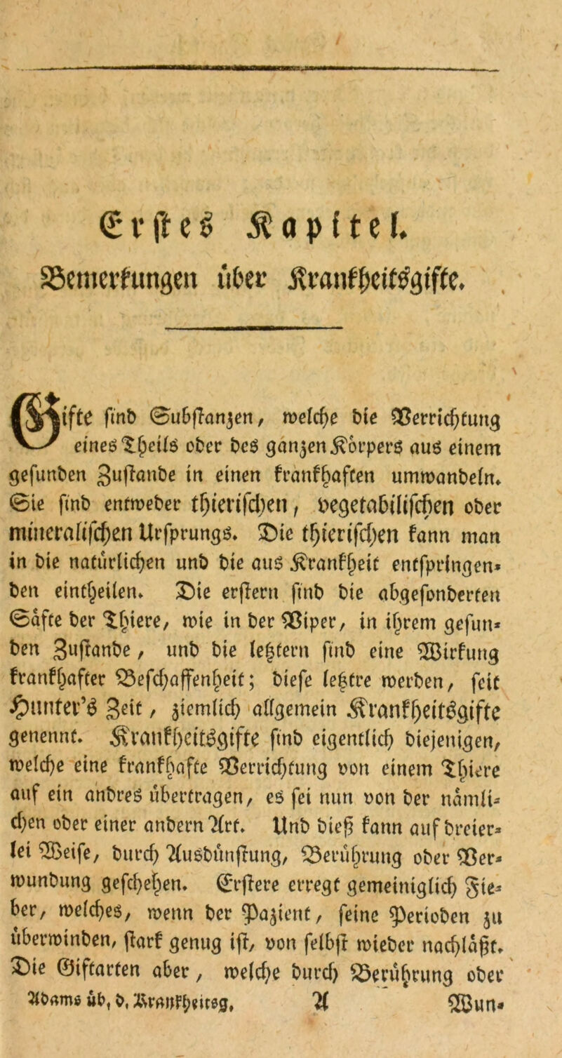 <t t* ft c $ $ o p (t e l. SScmei'hmgeu ttoec Äran^it^giffc* Ijijtfte fmb ©ubflanjen, welche bie Verrichtung Vy einesteils ober bcS gan3en Körpers aus einem gefunben guftanbe in einen franfbaften umwanbelm 6ie fmb entweber ttjierifchen, ^e^etabtlcfcfien ober mmernfifcf;en Urfprungs. £)ie t^tcrifc^en bann matt in bie natürlichen unb bie aus ^ranfhett entfprlngen* ben eint^eilen» £)ie erflern fmb bie abgefonberten ©afte ber ^hiere, wie in ber Viper, in if^rem gefun* ben Bwfwnbe, unb bie tegtern fmb eine ‘iXBirfung franfl)after Vefcbaffengeit; biefe lebtre werben, feit #unter’$ Seif / Stemlich allgemein ÄranfbeitSgiftc genennt. £vanfl)eit3gifte fmb eigentlich biejenigen, welche eine franf gaffe Verrichtung von einem ^biere auf ein anbreS übertragen, es fei nun oon ber namü* eben ober einer anbernTlrf. Unb hieß fann aufbreter* tei 2öeife, burch TluSbünjlung, Berührung ober Ver* wunbung gefebehen. ^rrflere erregt gemeiniglich ber, welches, wenn ber ^Pajienf, feine gerieben ju überroinben, jlarf genug ift, von felbft wteber nad)lä§f, ^)ie ©iftarten aber, welche burcf) Berührung ober 5töamö wt>f X\rauPt;eir0gt 5S3un«