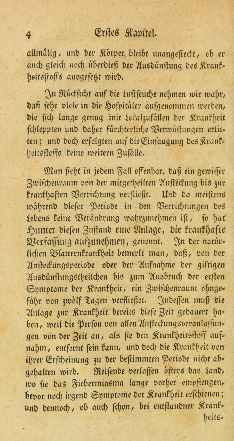 allmdltg, unb bei* Körper bleibt unangeflccf't, ob er auch gleich uod) uberbieg bet* 2luSbünffung beS $ranf* heitsfroffs ausgefeht totrb* 3n SRucfftchf auf bie iufffeudje nehmen mir rnaf^r, ba§ fehr oiele in bie Jpofpttdler aufgenommen werben, bie fid) lange genug mit ic»ial$ufdllen ber ^ranfheit fdffeppten unb baher furch terlid;e Venouffungen erlit- ten; unb bed; erfolgten auf bie (Einfaugung beS^ranfs IjeifSffaffS feine wettern SufdUe, 9)Zan fleht in jebem Sali offenbar/ baff ein gewiffer gwifd^enraum oon ber mitgetheilren 2fnffecfung bis jur franffjaften Verrichtung verfliegt* Unb ba metftenS mahrenb biefer ^periobe in ben Verrtdffungen be$ iebenS feine Verdnbrung mahrjunehmen iff, fo f)at Runter biefen Suffanb eine Anlage, bie franfljafte SJerfaffung mif§Utie(jmen, genennf. 2>n ber natür- lichen 33latternfranfheit bemerft man, baff, oon ber TlnffecfungSperiobe ober ber Aufnahme ber giftigen #u0bünffungstffeilchen biö 311m Ausbruch ber erffeit 0pmptome ber $ranfhett, ein 3^cnraum chnge* faf^r oon $welf Sagen oetffteffef. Jnbeffen muff bie Anlage 51m ^ranffjeit bereits biefe Seif gebauert ha* ben, weil bie ‘perfon oon allenTlnffecfungSoeranlaffim* gen oon ber Seit 0»/ ute fte ben 5?ranfheitSffoff auf* nahm, entfernt fein fann, unb bod) bie «ftranfheit oon ihrer (Erfdjeinung 51t ber beffimmten g3eriobe nicht ab* gehalten wirb» Dveifenbe oerlaffen öfters bas ianb, wo fte baS $iebermiaSma lange oorher empffengen, beoor nod) irgenb 0pmptome ber ^ranfljeif erfdffenen; unb bennod;, ob auch fchw, bei enfffantmer $ranf« heits»