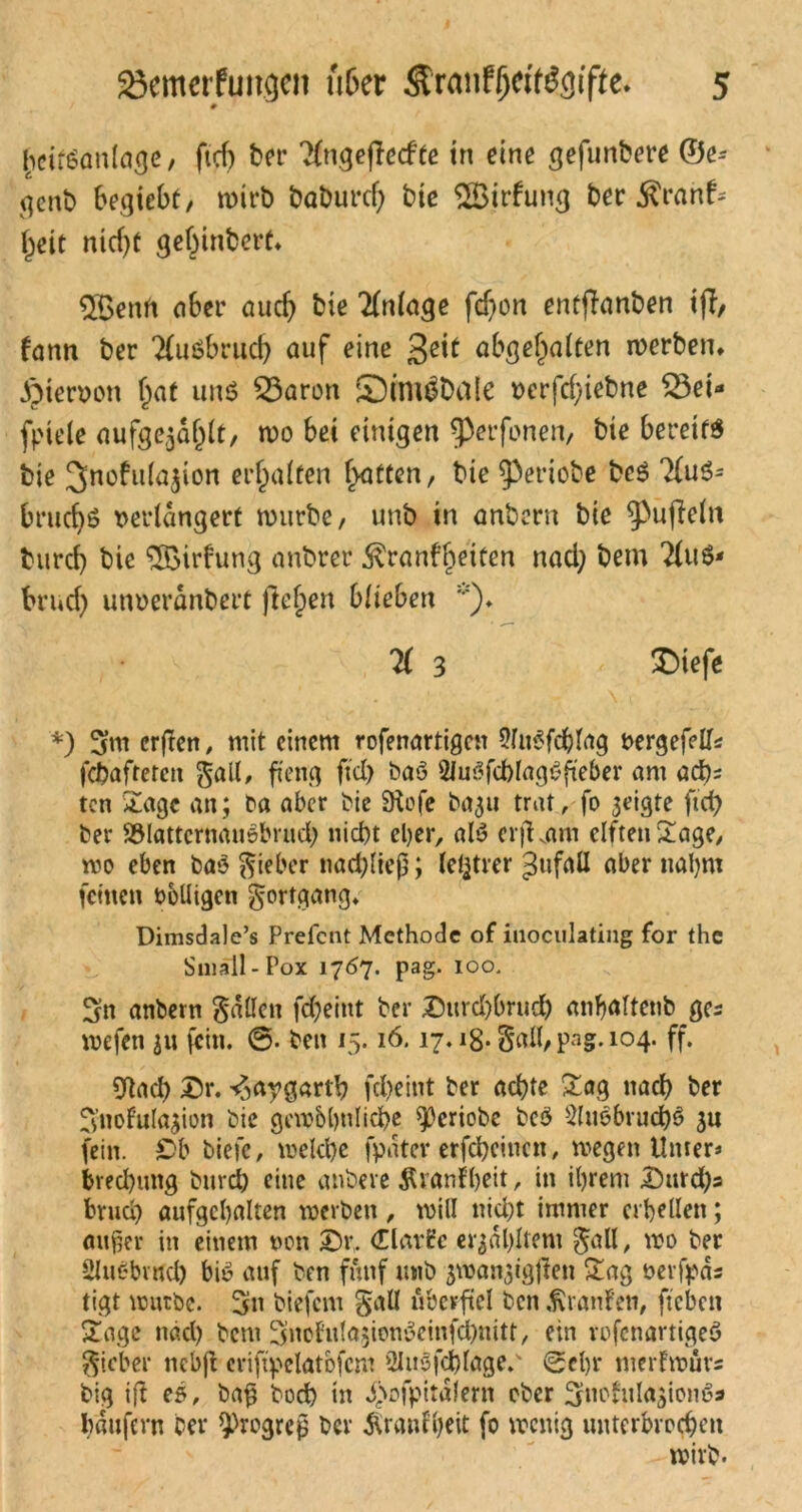 # heifSanlage, ftcf) ber TCngefTccfte in eine gefunbere ©e- genb begicbt, wirb baburd) bie SÖirfung ber $ranf; ^eit nid)t gel)inbert. 2Benft 06er auch bie Tfnlage fchon enüjlanben tfi, fann ber 2fußbrud) auf eine abgehalten werben, hiervon hat und £3aron S^iniäDtilc verfcf/iebne S3ei« fpiele aufgewühlt, wo bet einigen ^pcrfonen, bie bereite bie 3nofu(a^ion erhalten Ratten, bte g3eriobe be$ TfuS* brud)6 verlängert mürbe, unb in anbern bie Ruffeln burcf) bie ‘^Birfung anbrer ^ranfljeifen nad; bem 2lu$- brud) unveranbert fielen blieben K 3 £)iefe *) 5m erften, mit einem rofenartigen SluSfchlag vergefells febafrerett gall, ffeng jtd) baö 2Ju3fchlag6fteber am acht ten Sage an; ba aber bie 9tofe ba^u trat, fo 3eigte ftcf> ber SSlattcrnausbrud; niebt cl)cr, al$ erjKam elften Sage/ wo eben bao lieber nachlteß ; letzter ^ufall aber nahm feinen völligen gortgang. Dimsdale’s Prefcnt Methode of iuoculating for the Small-Pox 17^7. pag. 100. 3n anbern fallen fd)eint ber 25urd)brudh anfjaltenb ges wefen 31t fein. ®. beit 15.16.17.18- Sali, pag. 104. ff. 9tad) £)r. ^aygarth fcl>eint ber achte Sag nach ber B’noFulasion bie gewöhnliche 93eriobe bcö 2lu3bruch$ 31t fein. £>b biefc, welche fpäter erfcheinen, wegen Unter* brechung burdh eine anbere Äranf beit, in ihrem £urd)s Bruch aufgehalten werben, will nicht immer erhellen; außer in einem von 3X (Harfe erzähltem $all, wo ber Slubbrud) bie auf ben fünf unb ^wanjigjfen Sag verfpds tigt würbe. 3» biefem §all überfiel ben Traufen, fteben Sage nach bem Snofr^ienSeinfchnitt, ein vofenartigeö lieber nebjt eriftpelatbfcm 21u3fd)lage.' (Sehr merfwüvs big ifl es, baß hoch in d)ofpitalern ober ^itohila^ionc’a haufern ber Progreß ber Äranfheit fo wenig unterbrochen wirb.