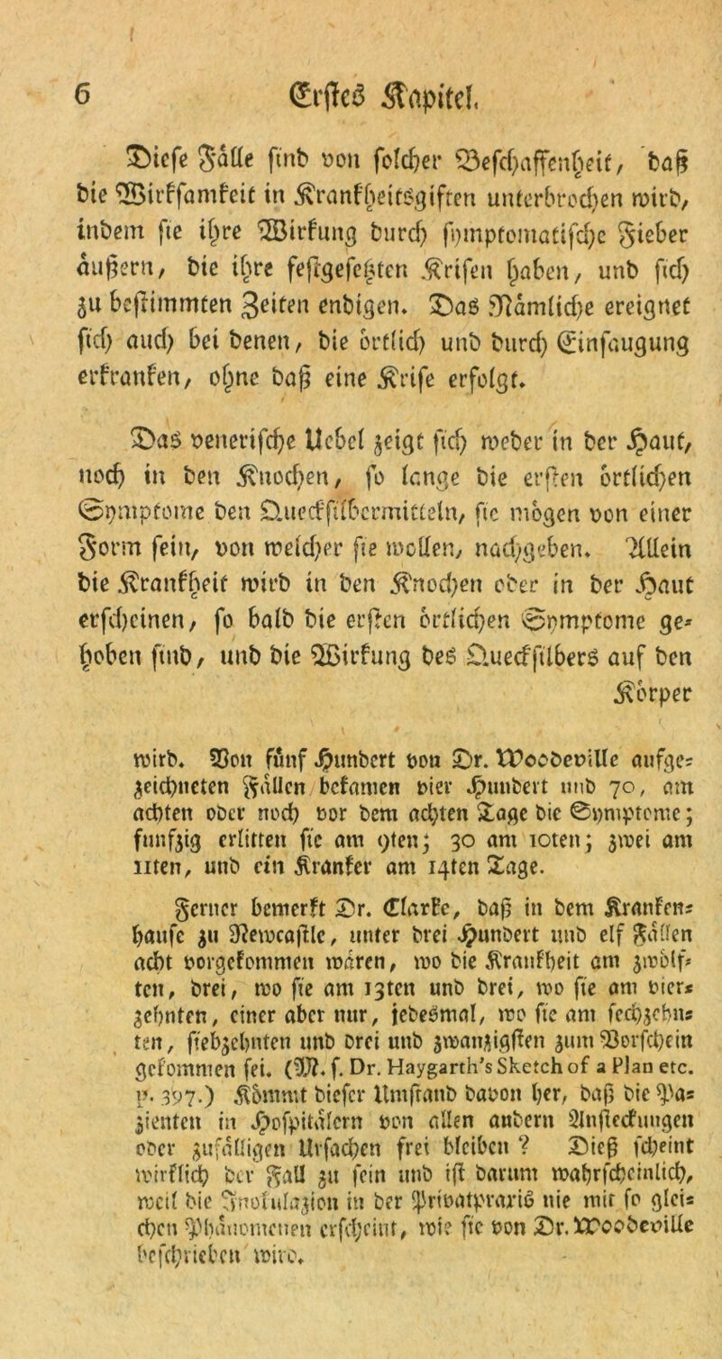 &tcfe $atte ftnb v>on folget- 23efd)affen§eit, tag bie <Birffamfeit in ^ranffmtsgtften unterbrochen wirb, tnbem fte il)re ^Bildung burcf) fpmptomatifdje Sieber äußern, bie ihre fejlgefeptcn Ärifett (jaben, unb ficf) 8u beftimmten enbtgen* £)aö 9RdmFid)e ereignet fiel) nud) bei benen, bie ort(id) unb burd) (Einfaugung erfranfen, ojjne baß eine $rife erfolgt* veiterifcpe Uebcl jeigt ftcfj Weber in ber j?auf, noch t» ben 5vnod;en, fo (enge bie erften ortlidjen @pmpfome ben D.ued|ubcrmitteln, ftc mögen von einer S*orm fein, von tveidjer fte wollen/ nad)geben* Tittein bie dlranfbeit wirb in ben $nod)en ober in ber jpaut erfdjetnen, fo halb bie erften örtlichen 0pmpfome ge* hoben ftnb/ unb bie ^Bildung be6 £luecfftlber$ auf ben Körper wirb* 33on fünf Jpunbcrt von Sr. tSoobeville aufges ^eiepneten fallen bcFamcn vier Rimbert unb 70, am achten ober nod) vor bem aepten Sage bic ©pmpteme; fünfzig erlitten fte am <)ten\ 30 ani toten; 3mei am men/ unb ein jlranfer am i4tcn Hage. ferner bemerkt Sr. darbe, bap in bem tonFens paufc 311 9?ewcö|IlC/ unter brei Rimbert unb elf Raffen acht vorgefommen waren, wo bie ÄranFpeit am jwblf* ten, brei, wo fie am 13ten unb bret, wo fte am vier* Sepnten, einer aber nur, iebeömal, wo fte am feri)3ebns ten, ftebgepnten unb Drei unb jwanaigffen 311m 93erfcpein gcf’ommen fei. (ttft* f. Dr. Haygarth’s Sketch of a Plan etc. p. 397.) $5mmt biefer Umfranb Davon per, baß bic ^a= dienten in Jpofpitalcrn von allen anbern SlnflecFutigen oDcr gufdlligen Uvfacpett frei bleiben ? Sieß fd;eint wirflicp Dev ftal! 3» fein unb ijt barttm waprfcpeinlicp, weil bie ^jnolulajicn in ber ^rivatprariß nie mit fo gleis epen ^pduomenen crfcpcint, wie ftc von Sr. IToobcviUc befeprieben wive*